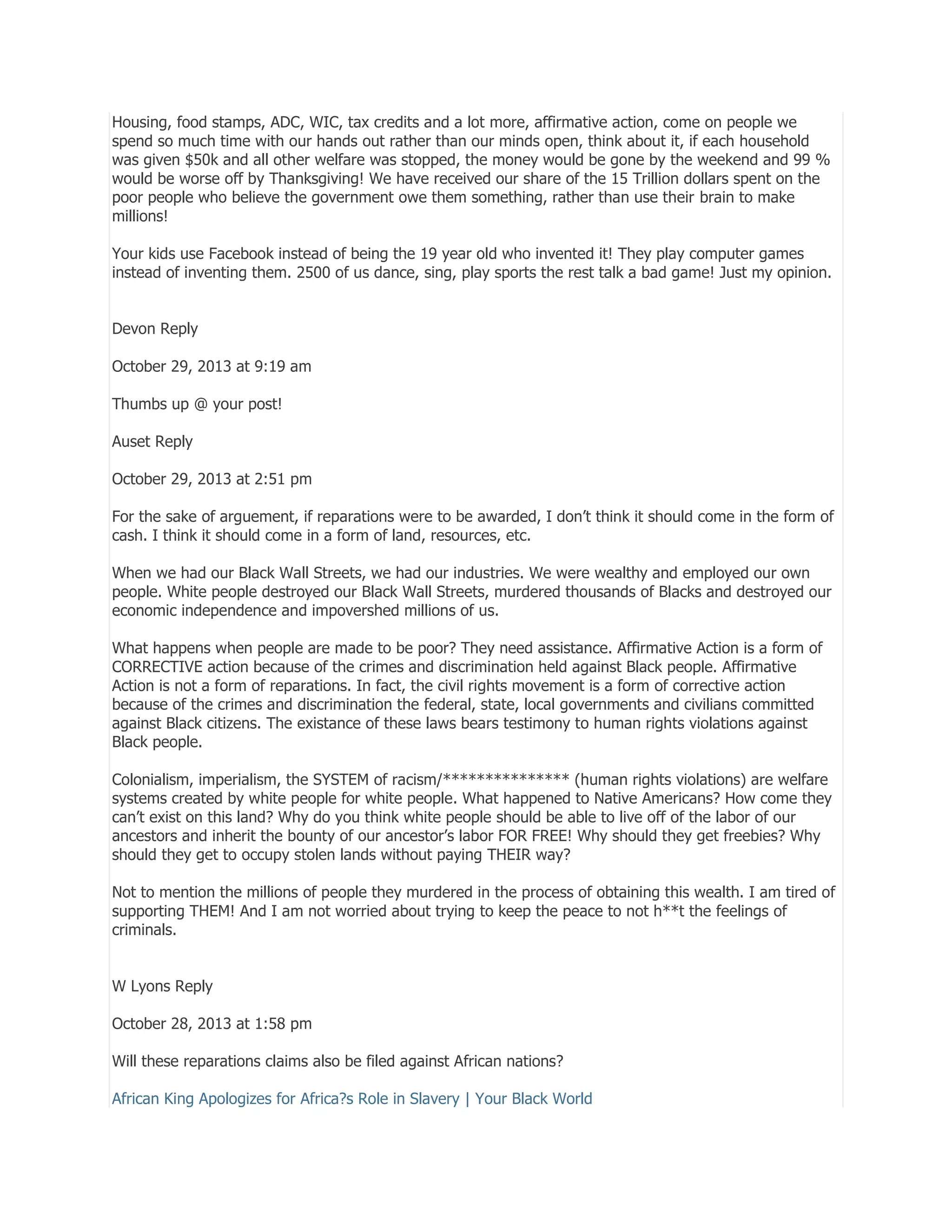 Housing, food stamps, ADC, WIC, tax credits and a lot more, affirmative action, come on people we
spend so much time with our hands out rather than our minds open, think about it, if each household
was given $50k and all other welfare was stopped, the money would be gone by the weekend and 99 %
would be worse off by Thanksgiving! We have received our share of the 15 Trillion dollars spent on the
poor people who believe the government owe them something, rather than use their brain to make
millions!
Your kids use Facebook instead of being the 19 year old who invented it! They play computer games
instead of inventing them. 2500 of us dance, sing, play sports the rest talk a bad game! Just my opinion.
Devon Reply
October 29, 2013 at 9:19 am
Thumbs up @ your post!
Auset Reply
October 29, 2013 at 2:51 pm
For the sake of arguement, if reparations were to be awarded, I don’t think it should come in the form of
cash. I think it should come in a form of land, resources, etc.
When we had our Black Wall Streets, we had our industries. We were wealthy and employed our own
people. White people destroyed our Black Wall Streets, murdered thousands of Blacks and destroyed our
economic independence and impovershed millions of us.
What happens when people are made to be poor? They need assistance. Affirmative Action is a form of
CORRECTIVE action because of the crimes and discrimination held against Black people. Affirmative
Action is not a form of reparations. In fact, the civil rights movement is a form of corrective action
because of the crimes and discrimination the federal, state, local governments and civilians committed
against Black citizens. The existance of these laws bears testimony to human rights violations against
Black people.
Colonialism, imperialism, the SYSTEM of racism/*************** (human rights violations) are welfare
systems created by white people for white people. What happened to Native Americans? How come they
can’t exist on this land? Why do you think white people should be able to live off of the labor of our
ancestors and inherit the bounty of our ancestor’s labor FOR FREE! Why should they get freebies? Why
should they get to occupy stolen lands without paying THEIR way?
Not to mention the millions of people they murdered in the process of obtaining this wealth. I am tired of
supporting THEM! And I am not worried about trying to keep the peace to not h**t the feelings of
criminals.
W Lyons Reply
October 28, 2013 at 1:58 pm
Will these reparations claims also be filed against African nations?
African King Apologizes for Africa?s Role in Slavery | Your Black World

 