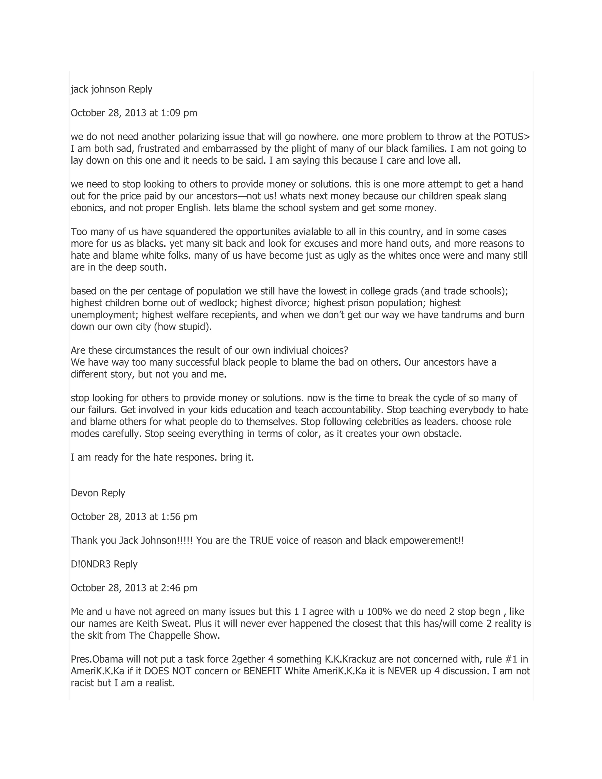 jack johnson Reply
October 28, 2013 at 1:09 pm
we do not need another polarizing issue that will go nowhere. one more problem to throw at the POTUS>
I am both sad, frustrated and embarrassed by the plight of many of our black families. I am not going to
lay down on this one and it needs to be said. I am saying this because I care and love all.
we need to stop looking to others to provide money or solutions. this is one more attempt to get a hand
out for the price paid by our ancestors—not us! whats next money because our children speak slang
ebonics, and not proper English. lets blame the school system and get some money.
Too many of us have squandered the opportunites avialable to all in this country, and in some cases
more for us as blacks. yet many sit back and look for excuses and more hand outs, and more reasons to
hate and blame white folks. many of us have become just as ugly as the whites once were and many still
are in the deep south.
based on the per centage of population we still have the lowest in college grads (and trade schools);
highest children borne out of wedlock; highest divorce; highest prison population; highest
unemployment; highest welfare recepients, and when we don’t get our way we have tandrums and burn
down our own city (how stupid).
Are these circumstances the result of our own indiviual choices?
We have way too many successful black people to blame the bad on others. Our ancestors have a
different story, but not you and me.
stop looking for others to provide money or solutions. now is the time to break the cycle of so many of
our failurs. Get involved in your kids education and teach accountability. Stop teaching everybody to hate
and blame others for what people do to themselves. Stop following celebrities as leaders. choose role
modes carefully. Stop seeing everything in terms of color, as it creates your own obstacle.
I am ready for the hate respones. bring it.
Devon Reply
October 28, 2013 at 1:56 pm
Thank you Jack Johnson!!!!! You are the TRUE voice of reason and black empowerement!!
D!0NDR3 Reply
October 28, 2013 at 2:46 pm
Me and u have not agreed on many issues but this 1 I agree with u 100% we do need 2 stop begn , like
our names are Keith Sweat. Plus it will never ever happened the closest that this has/will come 2 reality is
the skit from The Chappelle Show.
Pres.Obama will not put a task force 2gether 4 something K.K.Krackuz are not concerned with, rule #1 in
AmeriK.K.Ka if it DOES NOT concern or BENEFIT White AmeriK.K.Ka it is NEVER up 4 discussion. I am not
racist but I am a realist.

 