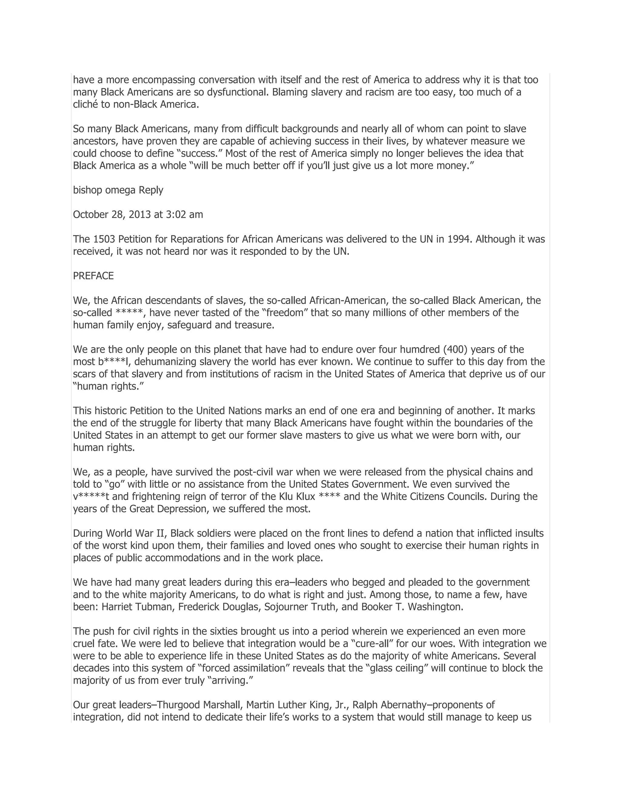 have a more encompassing conversation with itself and the rest of America to address why it is that too
many Black Americans are so dysfunctional. Blaming slavery and racism are too easy, too much of a
cliché to non-Black America.
So many Black Americans, many from difficult backgrounds and nearly all of whom can point to slave
ancestors, have proven they are capable of achieving success in their lives, by whatever measure we
could choose to define ―success.‖ Most of the rest of America simply no longer believes the idea that
Black America as a whole ―will be much better off if you’ll just give us a lot more money.‖
bishop omega Reply
October 28, 2013 at 3:02 am
The 1503 Petition for Reparations for African Americans was delivered to the UN in 1994. Although it was
received, it was not heard nor was it responded to by the UN.
PREFACE
We, the African descendants of slaves, the so-called African-American, the so-called Black American, the
so-called *****, have never tasted of the ―freedom‖ that so many millions of other members of the
human family enjoy, safeguard and treasure.
We are the only people on this planet that have had to endure over four humdred (400) years of the
most b****l, dehumanizing slavery the world has ever known. We continue to suffer to this day from the
scars of that slavery and from institutions of racism in the United States of America that deprive us of our
―human rights.‖
This historic Petition to the United Nations marks an end of one era and beginning of another. It marks
the end of the struggle for liberty that many Black Americans have fought within the boundaries of the
United States in an attempt to get our former slave masters to give us what we were born with, our
human rights.
We, as a people, have survived the post-civil war when we were released from the physical chains and
told to ―go‖ with little or no assistance from the United States Government. We even survived the
v*****t and frightening reign of terror of the Klu Klux **** and the White Citizens Councils. During the
years of the Great Depression, we suffered the most.
During World War II, Black soldiers were placed on the front lines to defend a nation that inflicted insults
of the worst kind upon them, their families and loved ones who sought to exercise their human rights in
places of public accommodations and in the work place.
We have had many great leaders during this era–leaders who begged and pleaded to the government
and to the white majority Americans, to do what is right and just. Among those, to name a few, have
been: Harriet Tubman, Frederick Douglas, Sojourner Truth, and Booker T. Washington.
The push for civil rights in the sixties brought us into a period wherein we experienced an even more
cruel fate. We were led to believe that integration would be a ―cure-all‖ for our woes. With integration we
were to be able to experience life in these United States as do the majority of white Americans. Several
decades into this system of ―forced assimilation‖ reveals that the ―glass ceiling‖ will continue to block the
majority of us from ever truly ―arriving.‖
Our great leaders–Thurgood Marshall, Martin Luther King, Jr., Ralph Abernathy–proponents of
integration, did not intend to dedicate their life’s works to a system that would still manage to keep us

 