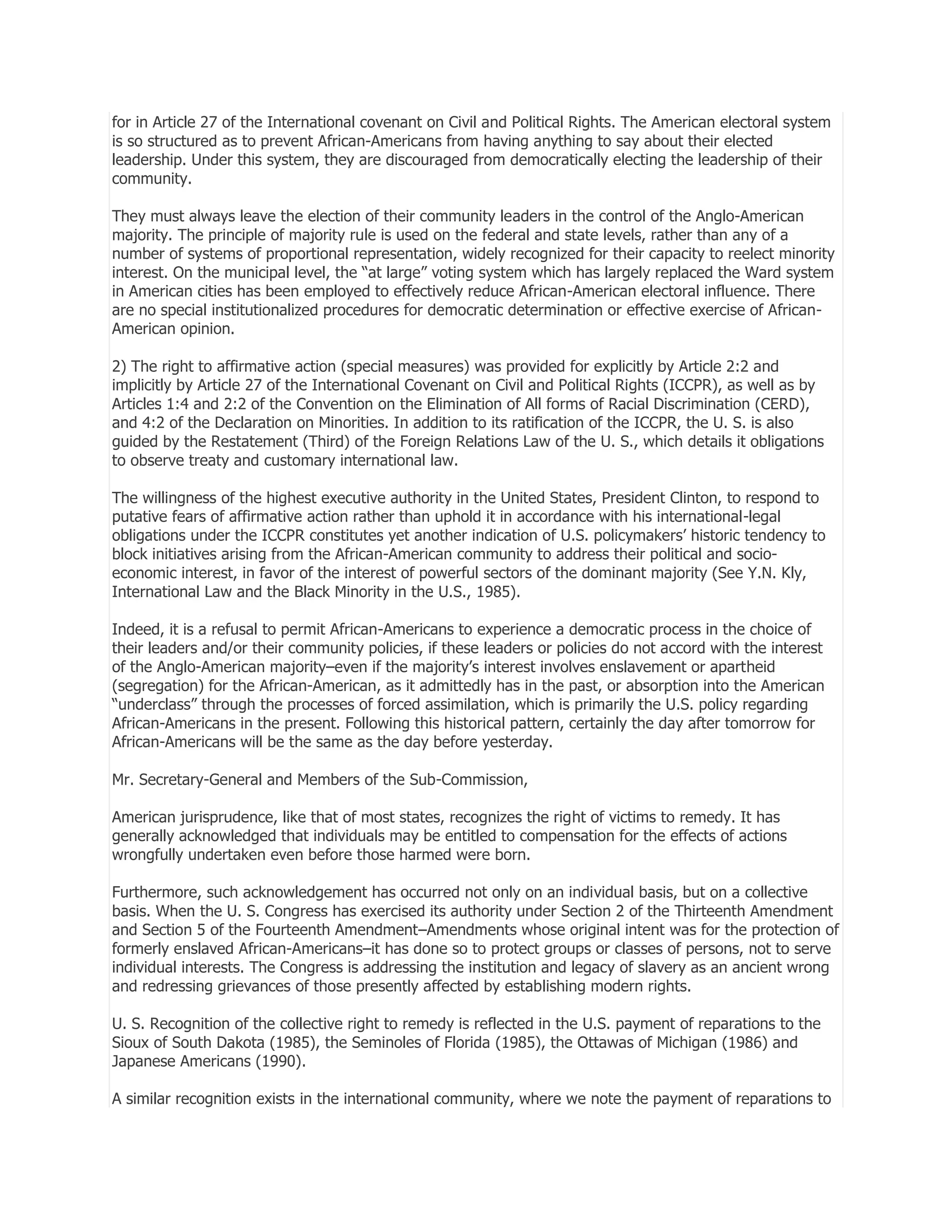 for in Article 27 of the International covenant on Civil and Political Rights. The American electoral system
is so structured as to prevent African-Americans from having anything to say about their elected
leadership. Under this system, they are discouraged from democratically electing the leadership of their
community.
They must always leave the election of their community leaders in the control of the Anglo-American
majority. The principle of majority rule is used on the federal and state levels, rather than any of a
number of systems of proportional representation, widely recognized for their capacity to reelect minority
interest. On the municipal level, the ―at large‖ voting system which has largely replaced the Ward system
in American cities has been employed to effectively reduce African-American electoral influence. There
are no special institutionalized procedures for democratic determination or effective exercise of AfricanAmerican opinion.
2) The right to affirmative action (special measures) was provided for explicitly by Article 2:2 and
implicitly by Article 27 of the International Covenant on Civil and Political Rights (ICCPR), as well as by
Articles 1:4 and 2:2 of the Convention on the Elimination of All forms of Racial Discrimination (CERD),
and 4:2 of the Declaration on Minorities. In addition to its ratification of the ICCPR, the U. S. is also
guided by the Restatement (Third) of the Foreign Relations Law of the U. S., which details it obligations
to observe treaty and customary international law.
The willingness of the highest executive authority in the United States, President Clinton, to respond to
putative fears of affirmative action rather than uphold it in accordance with his international-legal
obligations under the ICCPR constitutes yet another indication of U.S. policymakers’ historic tendency to
block initiatives arising from the African-American community to address their political and socioeconomic interest, in favor of the interest of powerful sectors of the dominant majority (See Y.N. Kly,
International Law and the Black Minority in the U.S., 1985).
Indeed, it is a refusal to permit African-Americans to experience a democratic process in the choice of
their leaders and/or their community policies, if these leaders or policies do not accord with the interest
of the Anglo-American majority–even if the majority’s interest involves enslavement or apartheid
(segregation) for the African-American, as it admittedly has in the past, or absorption into the American
―underclass‖ through the processes of forced assimilation, which is primarily the U.S. policy regarding
African-Americans in the present. Following this historical pattern, certainly the day after tomorrow for
African-Americans will be the same as the day before yesterday.
Mr. Secretary-General and Members of the Sub-Commission,
American jurisprudence, like that of most states, recognizes the right of victims to remedy. It has
generally acknowledged that individuals may be entitled to compensation for the effects of actions
wrongfully undertaken even before those harmed were born.
Furthermore, such acknowledgement has occurred not only on an individual basis, but on a collective
basis. When the U. S. Congress has exercised its authority under Section 2 of the Thirteenth Amendment
and Section 5 of the Fourteenth Amendment–Amendments whose original intent was for the protection of
formerly enslaved African-Americans–it has done so to protect groups or classes of persons, not to serve
individual interests. The Congress is addressing the institution and legacy of slavery as an ancient wrong
and redressing grievances of those presently affected by establishing modern rights.
U. S. Recognition of the collective right to remedy is reflected in the U.S. payment of reparations to the
Sioux of South Dakota (1985), the Seminoles of Florida (1985), the Ottawas of Michigan (1986) and
Japanese Americans (1990).
A similar recognition exists in the international community, where we note the payment of reparations to

 