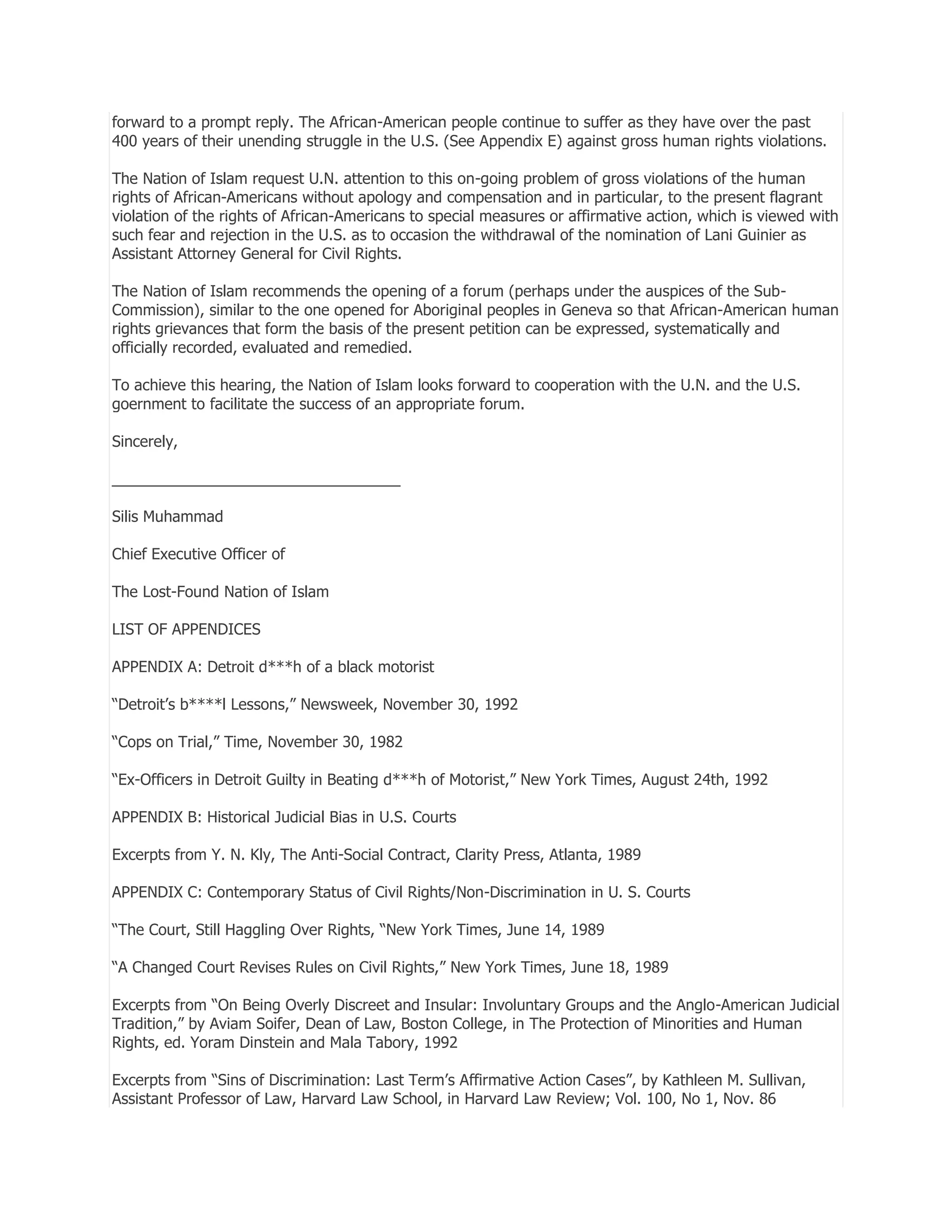 forward to a prompt reply. The African-American people continue to suffer as they have over the past
400 years of their unending struggle in the U.S. (See Appendix E) against gross human rights violations.
The Nation of Islam request U.N. attention to this on-going problem of gross violations of the human
rights of African-Americans without apology and compensation and in particular, to the present flagrant
violation of the rights of African-Americans to special measures or affirmative action, which is viewed with
such fear and rejection in the U.S. as to occasion the withdrawal of the nomination of Lani Guinier as
Assistant Attorney General for Civil Rights.
The Nation of Islam recommends the opening of a forum (perhaps under the auspices of the SubCommission), similar to the one opened for Aboriginal peoples in Geneva so that African-American human
rights grievances that form the basis of the present petition can be expressed, systematically and
officially recorded, evaluated and remedied.
To achieve this hearing, the Nation of Islam looks forward to cooperation with the U.N. and the U.S.
goernment to facilitate the success of an appropriate forum.
Sincerely,
__________________________________
Silis Muhammad
Chief Executive Officer of
The Lost-Found Nation of Islam
LIST OF APPENDICES
APPENDIX A: Detroit d***h of a black motorist
―Detroit’s b****l Lessons,‖ Newsweek, November 30, 1992
―Cops on Trial,‖ Time, November 30, 1982
―Ex-Officers in Detroit Guilty in Beating d***h of Motorist,‖ New York Times, August 24th, 1992
APPENDIX B: Historical Judicial Bias in U.S. Courts
Excerpts from Y. N. Kly, The Anti-Social Contract, Clarity Press, Atlanta, 1989
APPENDIX C: Contemporary Status of Civil Rights/Non-Discrimination in U. S. Courts
―The Court, Still Haggling Over Rights, ―New York Times, June 14, 1989
―A Changed Court Revises Rules on Civil Rights,‖ New York Times, June 18, 1989
Excerpts from ―On Being Overly Discreet and Insular: Involuntary Groups and the Anglo-American Judicial
Tradition,‖ by Aviam Soifer, Dean of Law, Boston College, in The Protection of Minorities and Human
Rights, ed. Yoram Dinstein and Mala Tabory, 1992
Excerpts from ―Sins of Discrimination: Last Term’s Affirmative Action Cases‖, by Kathleen M. Sullivan,
Assistant Professor of Law, Harvard Law School, in Harvard Law Review; Vol. 100, No 1, Nov. 86

 