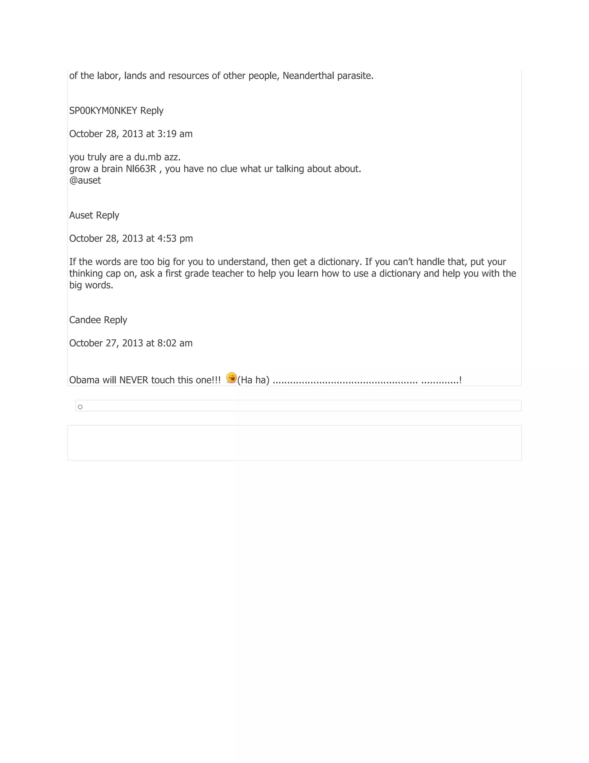 of the labor, lands and resources of other people, Neanderthal parasite.
SP00KYM0NKEY Reply
October 28, 2013 at 3:19 am
you truly are a du.mb azz.
grow a brain Nl663R , you have no clue what ur talking about about.
@auset
Auset Reply
October 28, 2013 at 4:53 pm
If the words are too big for you to understand, then get a dictionary. If you can’t handle that, put your
thinking cap on, ask a first grade teacher to help you learn how to use a dictionary and help you with the
big words.
Candee Reply
October 27, 2013 at 8:02 am

Obama will NEVER touch this one!!!
o

(Ha ha) .................................................. .............!

 