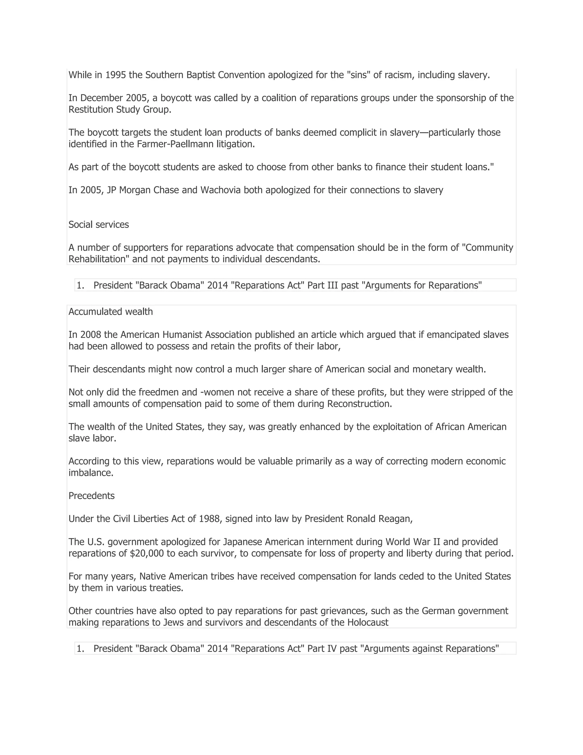 While in 1995 the Southern Baptist Convention apologized for the "sins" of racism, including slavery.
In December 2005, a boycott was called by a coalition of reparations groups under the sponsorship of the
Restitution Study Group.
The boycott targets the student loan products of banks deemed complicit in slavery—particularly those
identified in the Farmer-Paellmann litigation.
As part of the boycott students are asked to choose from other banks to finance their student loans."
In 2005, JP Morgan Chase and Wachovia both apologized for their connections to slavery
Social services
A number of supporters for reparations advocate that compensation should be in the form of "Community
Rehabilitation" and not payments to individual descendants.
1. President "Barack Obama" 2014 "Reparations Act" Part III past "Arguments for Reparations"
Accumulated wealth
In 2008 the American Humanist Association published an article which argued that if emancipated slaves
had been allowed to possess and retain the profits of their labor,
Their descendants might now control a much larger share of American social and monetary wealth.
Not only did the freedmen and -women not receive a share of these profits, but they were stripped of the
small amounts of compensation paid to some of them during Reconstruction.
The wealth of the United States, they say, was greatly enhanced by the exploitation of African American
slave labor.
According to this view, reparations would be valuable primarily as a way of correcting modern economic
imbalance.
Precedents
Under the Civil Liberties Act of 1988, signed into law by President Ronald Reagan,
The U.S. government apologized for Japanese American internment during World War II and provided
reparations of $20,000 to each survivor, to compensate for loss of property and liberty during that period.
For many years, Native American tribes have received compensation for lands ceded to the United States
by them in various treaties.
Other countries have also opted to pay reparations for past grievances, such as the German government
making reparations to Jews and survivors and descendants of the Holocaust
1. President "Barack Obama" 2014 "Reparations Act" Part IV past "Arguments against Reparations"

 