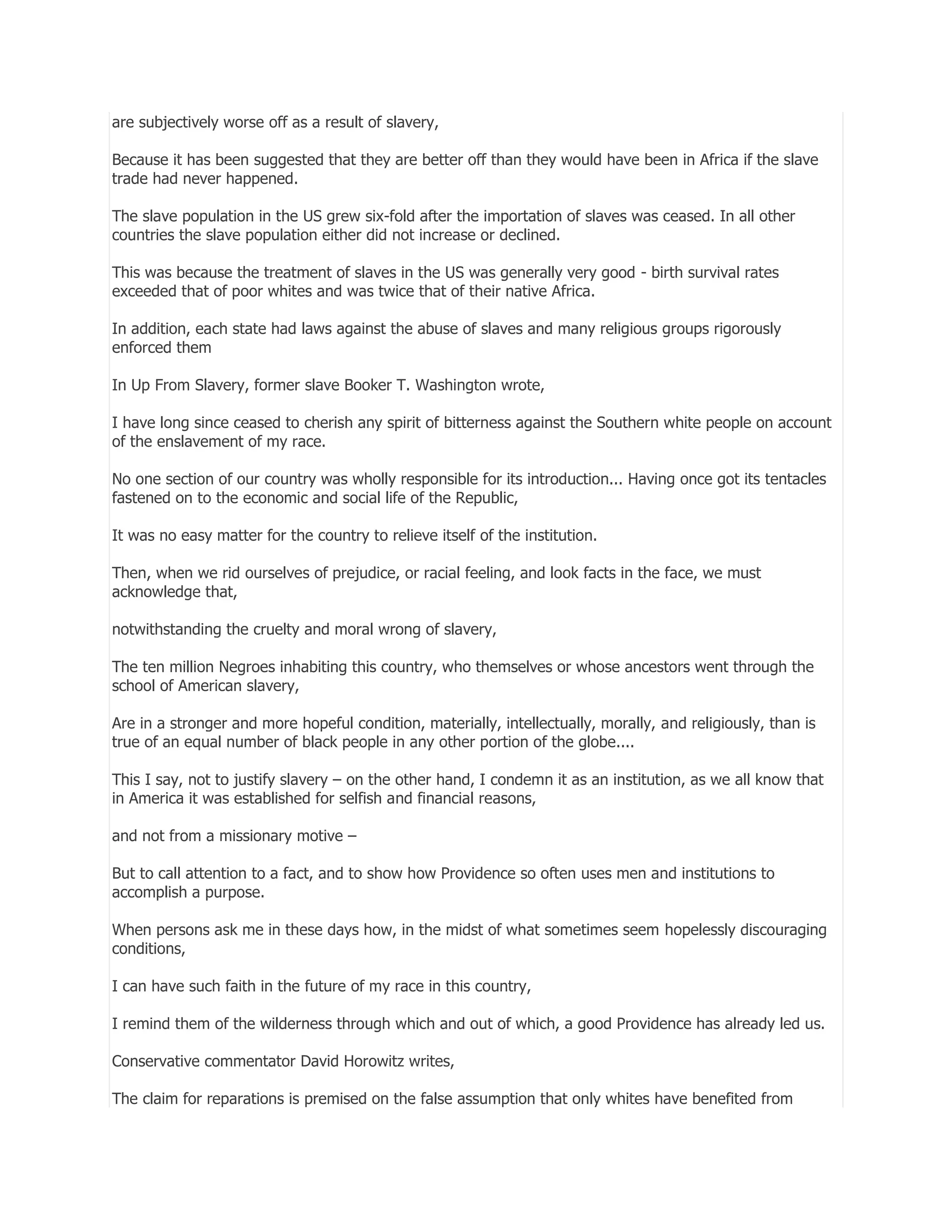 are subjectively worse off as a result of slavery,
Because it has been suggested that they are better off than they would have been in Africa if the slave
trade had never happened.
The slave population in the US grew six-fold after the importation of slaves was ceased. In all other
countries the slave population either did not increase or declined.
This was because the treatment of slaves in the US was generally very good - birth survival rates
exceeded that of poor whites and was twice that of their native Africa.
In addition, each state had laws against the abuse of slaves and many religious groups rigorously
enforced them
In Up From Slavery, former slave Booker T. Washington wrote,
I have long since ceased to cherish any spirit of bitterness against the Southern white people on account
of the enslavement of my race.
No one section of our country was wholly responsible for its introduction... Having once got its tentacles
fastened on to the economic and social life of the Republic,
It was no easy matter for the country to relieve itself of the institution.
Then, when we rid ourselves of prejudice, or racial feeling, and look facts in the face, we must
acknowledge that,
notwithstanding the cruelty and moral wrong of slavery,
The ten million Negroes inhabiting this country, who themselves or whose ancestors went through the
school of American slavery,
Are in a stronger and more hopeful condition, materially, intellectually, morally, and religiously, than is
true of an equal number of black people in any other portion of the globe....
This I say, not to justify slavery – on the other hand, I condemn it as an institution, as we all know that
in America it was established for selfish and financial reasons,
and not from a missionary motive –
But to call attention to a fact, and to show how Providence so often uses men and institutions to
accomplish a purpose.
When persons ask me in these days how, in the midst of what sometimes seem hopelessly discouraging
conditions,
I can have such faith in the future of my race in this country,
I remind them of the wilderness through which and out of which, a good Providence has already led us.
Conservative commentator David Horowitz writes,
The claim for reparations is premised on the false assumption that only whites have benefited from

 