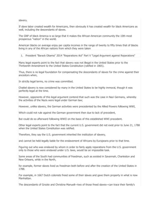 slavery.
If slave labor created wealth for Americans, then obviously it has created wealth for black Americans as
well, including the descendants of slaves.
The GNP of black America is so large that it makes the African-American community the 10th most
prosperous "nation" in the world.
American blacks on average enjoy per capita incomes in the range of twenty to fifty times that of blacks
living in any of the African nations from which they were taken
1. President "Barack Obama" 2014 "Reparations Act" Part V "Legal Argument against Reparations"
Many legal experts point to the fact that slavery was not illegal in the United States prior to the
Thirteenth Amendment to the United States Constitution (ratified in 1865).
Thus, there is no legal foundation for compensating the descendants of slaves for the crime against their
ancestors when,
In strictly legal terms, no crime was committed.
Chattel slavery is now considered by many in the United States to be highly immoral, though it was
perfectly legal at the time.
However, opponents of this legal argument contend that such was the case in Nazi Germany, whereby
the activities of the Nazis were legal under German law;
However, unlike slavery, the German activities were precedented by the Allied Powers following WWI,
Which could not rule against the German government then due to lack of precedent,
But could do so afterward following WWII on the basis of this established WWI precedent.
Other legal experts point to the fact that the current U.S. government did not exist prior to June 21, 1788
when the United States Constitution was ratified.
Therefore, they say the U.S. government inherited the institution of slavery,
and cannot be held legally liable for the enslavement of Africans by Europeans prior to that time.
Figuring out who was enslaved by whom in order to fairly apply reparations from the U.S. government
only to those who were enslaved under U.S. laws, would be an impossible task.
Some areas of the South had communities of freedman, such as existed in Savannah, Charleston and
New Orleans, while in the North,
for example, former slaves lived as freedman both before and after the creation of the United States in
1788.
For example, in 1667 Dutch colonists freed some of their slaves and gave them property in what is now
Manhattan.
The descendants of Groote and Christina Manuell—two of those freed slaves—can trace their family's

 