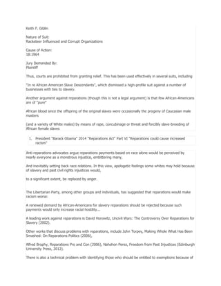 Keith F. Giblin
Nature of Suit:
Racketeer Influenced and Corrupt Organizations
Cause of Action:
18:1964
Jury Demanded By:
Plaintiff
Thus, courts are prohibited from granting relief. This has been used effectively in several suits, including
"In re African American Slave Descendants", which dismissed a high-profile suit against a number of
businesses with ties to slavery.
Another argument against reparations (though this is not a legal argument) is that few African-Americans
are of "pure"
African blood since the offspring of the original slaves were occasionally the progeny of Caucasian male
masters
(and a variety of White males) by means of rape, concubinage or threat and forcibly slave-breeding of
African female slaves
1. President "Barack Obama" 2014 "Reparations Act" Part VI "Reparations could cause increased
racism"
Anti-reparations advocates argue reparations payments based on race alone would be perceived by
nearly everyone as a monstrous injustice, embittering many,
And inevitably setting back race relations. In this view, apologetic feelings some whites may hold because
of slavery and past civil rights injustices would,
to a significant extent, be replaced by anger.
The Libertarian Party, among other groups and individuals, has suggested that reparations would make
racism worse:
A renewed demand by African-Americans for slavery reparations should be rejected because such
payments would only increase racial hostility...
A leading work against reparations is David Horowitz, Uncivil Wars: The Controversy Over Reparations for
Slavery (2002).
Other works that discuss problems with reparations, include John Torpey, Making Whole What Has Been
Smashed: On Reparations Politics (2006),
Alfred Brophy, Reparations Pro and Con (2006), Nahshon Perez, Freedom from Past Injustices (Edinburgh
University Press, 2012).
There is also a technical problem with identifying those who should be entitled to exemptions because of

 