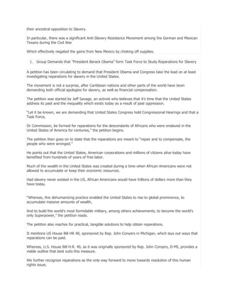 their ancestral opposition to Slavery.
In particular, there was a significant Anti-Slavery Resistance Movement among the German and Mexican
Texans during the Civil War
Which effectively negated the gains from New Mexico by choking off supplies.
1. Group Demands that "President Barack Obama" form Task Force to Study Reparations for Slavery
A petition has been circulating to demand that President Obama and Congress take the lead on at least
investigating reparations for slavery in the United States.
The movement is not a surprise, after Caribbean nations and other parts of the world have been
demanding both official apologies for slavery, as well as financial compensation.
The petition was started by Jeff Savage, an activist who believes that it’s time that the United States
address its past and the inequality which exists today as a result of past oppression.
―Let it be known, we are demanding that United States Congress hold Congressional Hearings and that a
Task Force,
Or Commission, be formed for reparations for the descendants of Africans who were enslaved in the
United States of America for centuries,‖ the petition begins.
The petition then goes on to state that the reparations are meant to ―repair and to compensate, the
people who were wronged.‖
He points out that the United States, American corporations and millions of citizens alive today have
benefited from hundreds of years of free labor.
Much of the wealth in the United States was created during a time when African Americans were not
allowed to accumulate or keep their economic resources.
Had slavery never existed in the US, African Americans would have trillions of dollars more than they
have today.
―Whereas, this dehumanizing practice enabled the United States to rise to global prominence, to
accumulate massive amounts of wealth,
And to build the world’s most formidable military, among others achievements, to become the world’s
only Superpower,‖ the petition reads.
The petition also reaches for practical, tangible solutions to help obtain reparations.
It mentions US House Bill HR 40, sponsored by Rep. John Conyers in Michigan, which lays out ways that
reparations can be paid.
Whereas, U.S. House Bill H.R. 40, as it was originally sponsored by Rep. John Conyers, D-MI, provides a
viable outline that best suits this measure.
We further recognize reparations as the only way forward to move towards resolution of this human
rights issue;

 
