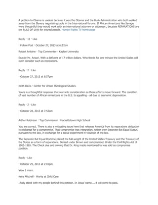 A petition to Obama is useless because it was the Obama and the Bush Administration who both walked
away from the Slavery negotiating table in the International forums. If African Americans like Savage
were thoughtful they would work with an international attorney or attorneys , because REPARATIONS are
the RULE OF LAW for injured people. Human Rights TV home page
Reply · 11 · Like
· Follow Post · October 27, 2013 at 6:37pm
Robert Antoine · Top Commenter · Kaplan University
Exactly Mr. Ansari. With a deficient of 17 trillion dollars. Who thinks for one minute the United States will
even consider such as repreations.
Reply · 2 · Like
· October 27, 2013 at 8:57pm
Keith Davis · Center for Urban Theological Studies
Yours is a thoughtful response that warrants consideration as these efforts move forward. The condition
of vast number of African Americans in the U.S. Is appalling - all due to economic deprevation.
Reply · 2 · Like
· October 28, 2013 at 7:52am
Arthur Robinson · Top Commenter · Hackettstown High School
You are correct. There is also a mitigating issue here that releases America from its reparations obligation
in exchange for a compromise. That compromise was integration, rather then Separate But Equal Status,
pursuant to the law, in exchange for a social experiment in violation of the law.
The Separate But Equal Doctrine placed the full weight of the United States Treasury and the Treasury of
the States as a form of reparations. Denied under Brown and compromised Under the Civil Rights Act of
1963-1965. The Check due and owning that Dr. King made mentioned to was sold as compromise
position.
Reply · Like
· October 29, 2013 at 2:01pm
View 1 more.
Keke Mitchell · Works at Child Care
I fully stand with my people behind this petition. In Jesus' name.... it will come to pass.

 