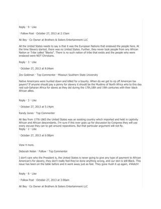 Reply · 9 · Like
· Follow Post · October 27, 2013 at 2:15am
Ali Bey · Co Owner at Brothers & Sisters Entertainment LLC
All the United States needs to say is that it was the European Nations that enslaved the people here. At
the time Slavery started, there was no United States. Further, they never took people from any African
Nation or Tribe called "Blacks". There is no such nation of tribe that exists and the people who were
enslaved were NOT Christians.
Reply · 3 · Like
· October 27, 2013 at 8:04am
Zev Goldman · Top Commenter · Missouri Southern State University
Native Americans were hunted down and killed for a bounty. When do we get to rip off American tax
payers? If anyone should pay a penny for slavery it should be the Muslims of North Africa who to this day
raid sub-Saharan Africa for slaves as they did during the 17th,18th and 19th centuries with their black
African allies.
Reply · 3 · Like
· October 27, 2013 at 5:14pm
.
Randy Jones · Top Commenter
Ali Bey from 1776-1865 the United States was an existing country which imported and held in captivity
African and African descendants. I'm sure if this ever goes up for discussion by Congress they will use
every excuse they can to get around reparations. But that particular argument will not fly.
Reply · 2 · Like
· October 27, 2013 at 6:08pm
View 4 more.
Deborah Nolan · Follow · Top Commenter
I don't care who the President is, the United States is never going to give any type of payment to African
American's for slavery, they don't really feel they've done anything wrong, and our skin is still Black. This
issue has been on the table before and it went away just as fast. They gone Hush it up again, #Watch!
Reply · 8 · Like
· Follow Post · October 27, 2013 at 3:00am
Ali Bey · Co Owner at Brothers & Sisters Entertainment LLC

 