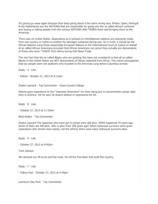 It's gonna go away again because they keep going about it the same wrong way. Britain, Spain, Portugal
& the Netherlands are the NATIONS that are responsible for going into the so called African continent
and buying or taking people from the various NATIONS AND TRIBES there and bringing them to the
Americas.
There was no United States. Reparations as it pertains to InterNational relations are payments made
from one country or nation to another for damages sustained during war. So in truth, it should be the
African Nations suing those responsible European Nations in the International Court of Justice on behalf
of so called African Americans provided that African Americans can prove they actually are descendants
of those who were "TAKEN" from Africa during that Slave Trade.
The one Fact that the so called Blacks who are pushing this have not considered is that all so called
Blacks in the United States are NOT descendants of Slaves imported from Africa. This notion presupposes
that our people were not seafarers who traveled to the Americas Long before Columbus arrived.
Reply · 4 · Like
· Edited · October 27, 2013 at 8:13am
Shalon Leonard · Top Commenter · Essex County College
Obama gave reparations to the "Japanese Americans" for them being put in concentration camps right
here in america. Yet he says he dosent believe in reparations for AA.
Reply · 8 · Like
· October 27, 2013 at 11:55am
Basil Keilani · Top Commenter
Shalon Leonard The Japanese who were put in camps were still alive. WWII happened 70 years ago.
Some of them are still alive. Who is alive from 200 years ago? When holocaust survivors were given
reparations (the Jewish ones mainly, not the others) there were many holocaust survivors alive.
Reply · 4 · Like
· October 27, 2013 at 9:45pm
Tuck Jackson
We demand our 40 acres and the mule. For all the free labor that built this country.
Reply · 7 · Like
· Follow Post · October 27, 2013 at 4:45pm
Leontyne Clay Peck · Top Commenter

 