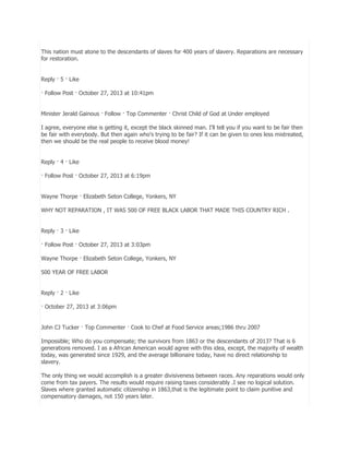 This nation must atone to the descendants of slaves for 400 years of slavery. Reparations are necessary
for restoration.
Reply · 5 · Like
· Follow Post · October 27, 2013 at 10:41pm
Minister Jerald Gainous · Follow · Top Commenter · Christ Child of God at Under employed
I agree, everyone else is getting it, except the black skinned man. I'll tell you if you want to be fair then
be fair with everybody. But then again who's trying to be fair? If it can be given to ones less mistreated,
then we should be the real people to receive blood money!
Reply · 4 · Like
· Follow Post · October 27, 2013 at 6:19pm
Wayne Thorpe · Elizabeth Seton College, Yonkers, NY
WHY NOT REPARATION , IT WAS 500 OF FREE BLACK LABOR THAT MADE THIS COUNTRY RICH .
Reply · 3 · Like
· Follow Post · October 27, 2013 at 3:03pm
Wayne Thorpe · Elizabeth Seton College, Yonkers, NY
500 YEAR OF FREE LABOR
Reply · 2 · Like
· October 27, 2013 at 3:06pm
John CJ Tucker · Top Commenter · Cook to Chef at Food Service areas;1986 thru 2007
Impossible; Who do you compensate; the survivors from 1863 or the descendants of 2013? That is 6
generations removed. I as a African American would agree with this idea, except, the majority of wealth
today, was generated since 1929, and the average billionaire today, have no direct relationship to
slavery.
The only thing we would accomplish is a greater divisiveness between races. Any reparations would only
come from tax payers. The results would require raising taxes considerably .I see no logical solution.
Slaves where granted automatic citizenship in 1863,that is the legitimate point to claim punitive and
compensatory damages, not 150 years later.

 
