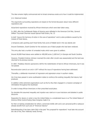 The idea remains highly controversial and no broad consensus exists as to how it could be implemented.
U.S. Historical Context
The arguments surrounding reparations are based on the formal discussion about many different
reparations and
Actual land reparations received by African-Americans which were later taken away.
In 1865, after the Confederate States of America were defeated in the American Civil War, General
William Tecumseh Sherman issued Special Field Orders, No. 15
to both "assure the harmony of action in the area of operations" and to solve problems caused by the
masses of freed slaves,
a temporary plan granting each freed family forty acres of tillable land in the sea islands and
Around Charleston, South Carolina for the exclusive use of black people who had been enslaved.
The army also had a number of unneeded mules which were given to settlers.
Around 40,000 freed slaves were settled on 400,000 acres (1,600 km²) in Georgia and South Carolina.
However, President Andrew Johnson reversed the order after Lincoln was assassinated and the land was
returned to its previous owners.
In 1867, Thaddeus Stevens sponsored a bill for the redistribution of land to African Americans, but it was
not passed.
Reconstruction came to an end in 1877 without the issue of reparations having been addressed.
Thereafter, a deliberate movement of regression and oppression arose in southern states.
Jim Crow laws passed in some southeastern states to reinforce the existing inequality that slavery had
produced.
In addition white extremist organizations such as the Ku Klux Klan engaged in a massive campaign of
intimidation throughout the Southeast
In order to keep African Americans in their prescribed social place.
For decades this assumed inequality and injustice was ruled on in court decisions and debated in public
discourse.
Reparation for slavery in what is now the United States is a complicated issue or as The United States of
America White Control Ruling Class Congress made it to
for their on lacking consideration for others; concerned chiefly with one's own personal profit or pleasure
already benefit from such acts of "American Slavery"
Notwithstanding it has been claim fully in the past "Any proposal for reparations" must take into account
the role of the, then relatively newly formed,

 