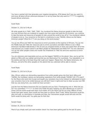 You have a partial truth that generates your negative perspective. BTW please don’t say you watch tv
and know all about african americans because tv is ran by those that only want to i*******e negativity
toward african americans.
Auset Reply
October 31, 2013 at 5:48 pm
All white people do is TAKE, TAKE, TAKE. You murdered the Native American people to take the land,
you took Africans that you enslaved to support your lazy azzes and build the US economy, you continue
to take the lands and resources of peoples of color around the world to live off of. You murdered millions
of people to do so. Your presence on this land is a testimony to your TAKING. Where are the Native
American people? What the h**l are you doing on this land anyway?
You go into Africa and TAKE the resources to enrich yourselves at the expense of Africans. You go into
the Middle East and TAKE the resources (oil) to enrich yourselves and killed millions to do it. Black
Americans had Black Wall Streets in the US and you dropped bombs on them and wiped them off of the
map because you couldn’t stand to see Black people be independent and WEALTHY! You are colonizers.
You go into other people’s lands and murder the inhabitants to TAKE the land and resources to enrich
yourselves.
You are colonizers and imperialists and you are the biggest TAKERS on the planet. Now, you’ve got the
planet so filthy with your global warming that you are destroying it for everybody. Your population is on
the decline and that is the best thing that could ever happen. Maybe then, the Native Americans, the
Africans, and all of the other peoples on the planet that you colonized will be able to recover.
Auset Reply
October 31, 2013 at 6:29 pm
Also, African nations are demanding reparations from white people going into their land, killing and
TAKING, the Caribbean nations are demanding reparations from white people TAKING! LOL! If it wasn’t
for the Moors who went into Europe and taught your ancestors how to be civilized (or attempted to teach
your ancestors how to be civilied because you still don’t have it right) and how to clean up your own filth
that you was dying from, you would not have survived –
just like how the Native Americans fed your behinds and you had a Thanksgiving over it. What did you
do? You committed ******** on them and TOOK the land. Keeping you alive allowed you to come to
power and the world would have been much better off if the Moors just let you drop. Billions of lives
would have been saved, there would not have been an African Slave Trade, Native Americans would be
alive and well, no colonization in Australia and Asia, the Tanzmanian people would still exist and the
Earth would be doing well. You gotta pay for that shyt.
Rarejim Reply
October 29, 2013 at 12:00 am
Most of you simply want just want another check! You have been getting paid for the last 50 years.

 