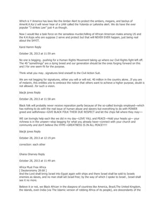 Which is Y America has laws like the Amber Alert to protect the ambers, megans, and beckys of
AmeriK.K.Ka U will never hear of a LAW called the Yolanda or LaKeisha alert. We do have the ever
popular ―3 strikes Law‖ just 4 us though.
Now I would like a task force on the senseless murder/killing of African American males among US and
the K.K.Kops who are suppose 2 serve and protect but that will NEVER EVER happen, just being real
about the SHYIT.
Karol Hamm Reply
October 28, 2013 at 11:59 am
No one is begging…pushing for a Human Rights Movement taking up where our Civil Rights fight left off.
The 40 ―somethings‖ are a dying breed and our generation should be the ones forging forward on this
and I for one seem fit for the purpose.
Think what you may…signatures bind oneself to the Civil Action Suit.
We are not begging for signatures, either you will or will not. 40 million in the country alone…If you are
of melanin, this entitles one to embrace the notion that others want to achieve a higher purpose, doubt is
not allowed…for such a vision.
blacjk jones Reply
October 28, 2013 at 11:58 am
Black folk will probably never receive reparation partly because of the so-called lovingly employed—which
has nothing to do with the real issue of human abuse and slavery but everything to do with POWER
greed and selfishness—GIVE BLACK FOLK THEIR DUE RESPECT and let the chips fall where they may—WE can lovingly help each like we did in my day—LOVE YALL and PEACE—Hold your heads up— your
richness is in the unseen—stop begging for what you already have—connect with your church and
community and don’t believe the HYPE—GREATNESS IS IN ALL PEACE!!!!!
blacjk jones Reply
October 28, 2013 at 12:19 pm
correction: each other
Ghana Gharvey Reply
October 28, 2013 at 11:49 am
Africa Must Free Africa
[ Deuteronomy 28:68 ]
And the Lord shall bring Israel into Egypt again with ships and there Israel shall be sold to Israels
enemies as slaves, and no man shall set Israel free; by the way of which I spoke to Israel , Israel shall
see it no more.
Believe it or not, we Black African in the diaspora of countries like America, Brazil,The United Kingdom,
the islands, even India (via The Islamic version of robbing Africa of its people), are descendants of the

 