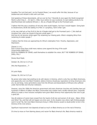 Israelites The Lord God said ( via his Prophet Moses ) we would suffer this fate; because of our
stubbornest and refusal to stick with Lord God .
And speaking of those descendants, will we ever be free ? Recently & once again the World recognized
Martin-Luther King Jr. . On April 3, 1968, hours before he was murdered, he said (talking strictly to his
disenfranchised and scattered Africans ): .We as a People Will get to the Promised Land .
I believe that this was a prophecy of not only what would happen, but how it would happen. Going back
to Deuteronomy 28:68 and adding it to MLK Jr.’s prophecy, here’s what I get:
a) No man shall set us free PLUS b) We As A People shall get to the Promised Land = [ We shall set
ourselves free, when we choose to become whole again. ]
And how do we become whole again? By reclaiming our missing parts. What is stopping Africa from
reclaiming its stolen people ?
I believe that the times are approaching for Africa’s redemption from: Poverty, Oppression, and
Depression.
[Daniel 11:14 ]
And in those times there shall many nations come against the king of the south
(Great Britain BABYLON ):
ALSO the ROBBERS OF ISRAEL exalt themselves to establish the vision; BUT THE ROBBERS OF ISRAEL
SHALL FALL !
Dewey Boyd Reply
October 28, 2013 at 11:37 am
Why Not Reparations….?!
W Lyons Reply
October 30, 2013 at 2:27 pm
No person alive today had anything to do with slavery in America, which is why few non-Black Americans,
and apparently even one Black President, believe America should pay reparations to living Americans who
are, by and large, many generations away from the Africans and descendants of Africans who suffered
under that terrible and inhuman institution.
However, since the 1960s the American government and many American churches and charities have put
hundreds of billions of dollars into Black communities and created many racially-relevant laws. Corporate
efforts to create a more inclusive workplace have given Black America more opportunity than ever to get
a good job.
Has all evidence of racism been erased from the hearts of all men and women of all races – Black, White
and Other? No, and that will not happen any time soon. Is the situation now where right-thinking people
want it to be? No. But most Black Americans living in 1950s America would no doubt prefer to live in the
America of the 21st century.
Significant improvement now depends at least as much on Black America as on the rest of America.
It’s time to move on from blaming slavery and racism for Black America’s ills. Black America needs to

 
