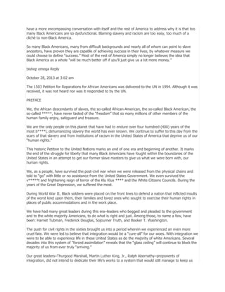 have a more encompassing conversation with itself and the rest of America to address why it is that too
many Black Americans are so dysfunctional. Blaming slavery and racism are too easy, too much of a
cliché to non-Black America.
So many Black Americans, many from difficult backgrounds and nearly all of whom can point to slave
ancestors, have proven they are capable of achieving success in their lives, by whatever measure we
could choose to define ―success.‖ Most of the rest of America simply no longer believes the idea that
Black America as a whole ―will be much better off if you’ll just give us a lot more money.‖
bishop omega Reply
October 28, 2013 at 3:02 am
The 1503 Petition for Reparations for African Americans was delivered to the UN in 1994. Although it was
received, it was not heard nor was it responded to by the UN.
PREFACE
We, the African descendants of slaves, the so-called African-American, the so-called Black American, the
so-called *****, have never tasted of the ―freedom‖ that so many millions of other members of the
human family enjoy, safeguard and treasure.
We are the only people on this planet that have had to endure over four humdred (400) years of the
most b****l, dehumanizing slavery the world has ever known. We continue to suffer to this day from the
scars of that slavery and from institutions of racism in the United States of America that deprive us of our
―human rights.‖
This historic Petition to the United Nations marks an end of one era and beginning of another. It marks
the end of the struggle for liberty that many Black Americans have fought within the boundaries of the
United States in an attempt to get our former slave masters to give us what we were born with, our
human rights.
We, as a people, have survived the post-civil war when we were released from the physical chains and
told to ―go‖ with little or no assistance from the United States Government. We even survived the
v*****t and frightening reign of terror of the Klu Klux **** and the White Citizens Councils. During the
years of the Great Depression, we suffered the most.
During World War II, Black soldiers were placed on the front lines to defend a nation that inflicted insults
of the worst kind upon them, their families and loved ones who sought to exercise their human rights in
places of public accommodations and in the work place.
We have had many great leaders during this era–leaders who begged and pleaded to the government
and to the white majority Americans, to do what is right and just. Among those, to name a few, have
been: Harriet Tubman, Frederick Douglas, Sojourner Truth, and Booker T. Washington.
The push for civil rights in the sixties brought us into a period wherein we experienced an even more
cruel fate. We were led to believe that integration would be a ―cure-all‖ for our woes. With integration we
were to be able to experience life in these United States as do the majority of white Americans. Several
decades into this system of ―forced assimilation‖ reveals that the ―glass ceiling‖ will continue to block the
majority of us from ever truly ―arriving.‖
Our great leaders–Thurgood Marshall, Martin Luther King, Jr., Ralph Abernathy–proponents of
integration, did not intend to dedicate their life’s works to a system that would still manage to keep us

 