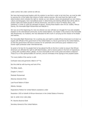 under control. But under control we still are.
We have had several great leaders with the wisdom to see that in order to be truly free, we must be able
to exercise ALL of the rights that citizens of other nations exercise. We must have the right to selfdetermination which includes the right to: decide our own destiny, study and perpetuate our own history,
culture and languages; have real political power in determining and electing officials that will be able to
protect rights and needs peculiar to African-Americans; and even to return to Mother Africa, with
substance, in order to undo the damages of slavery. Among these leaders were W.E.B. DuBois, Marcus
Garvey, the Honorable Elijah Muhammad and Malcolm X.
We now are at the beginning of a new era wherein we now will take our struggle for true and complete
freedom to the international community via the United Nations. Our leader in this areana is the Honorable
Silis Muhammad, my husband, who has dedicated his life’s work in carrying out the mission of his leader
and teacher,
the Honorable Elijah Muhammad. He is working day and night to enable African-Americans to sit down as
equals with officials of the government of the United States in a forum governed by the United Nations,
so that this government will have to answer for its systematic and continuous gross violations of our
human rights protected under international law.
So great is his love for his people that he has placed his life on the line in order to ensure that AfricanAmericans are afforded the right to self-determination, and to receive justice in the form of reparations.
I, along with countless others, pledge, my love and loyalty to him in this great and historic endeavor!
Those of us in this spiritual battle are warriors, and are reminded of the sayings of the prophet Isaiah:
―For every battle of the warrior is with
Confused noise and garments rolled in b***d;
But this shall be with burning and fuel of fire.
The Bible, Isaiah,
Chapter 9, Verse 5
Misshaki Muhammad
Attorney General of the
Lost-Found Nation of Islam
Atlanta, Georgia
Reparations Petition for United Nations assistance under
Resolution 1503 on behalf of African-Americans in the United States of America
Ref. N. G/SO 215/1 USA (266)
Mr. Boutros Boutros-Ghali
Secretary-General of the United Nations

 