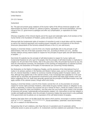 Palais des Nations
United Nations
CH-1211 Geneva
Switzerland
Re: The past and present gross violations of the human rights of the African-American people to self
determination by means of official U.S. policies of slavery, segregation, and forced assimilation, and the
refusal of the U.S. government to apologize and offer any compensation, or reparations for these
violations.
Whereas recognition of the inherent dignity and of the equal and inalienable rights of all members of the
human family is the foundation of freedom, justice and peace in the world;
Whereas both the fundamental rights of members of minorities to exist in equal status with the majority,
as well as the historical oppression and resulting present inequality and circumstances of the AfricanAmericans (descendants of the formerly enslaved Africans in the U.S.) are well known;
Keeping in mind that Articles 1 and 55 of the U.N. Charter specifically refer to the principle of selfdetermination; that one of the basic purposes of the U.N., according to Article 1(2) is to,…develop
friendly relations among nations based on respect for the principle of equal rights and self-determination
of peoples …;‖
that Article 55 explicitly ties the principle of self-determination to respect for human rights and
fundamental freedoms for all or part of its people; that the principle of self-determination is implicated in
chapters XI, XII and XIII of the Charter, that in the years since 1945, the principle has found its way into
both the International Covenants, the Declaration of the Granting of Independence to Colonial Countries
and Peoples, the Declaration of Principles of International Law Concerning Friendly Relations,
the Declaration on the Rights of Indigenous Peoples, and the decisions of the International Court of
Justice in its advisory opinions in the Namibia and Western Sahara cases, just as it has been upheld by
the U.N. General Assembly in relation to numerous recently emerging eastern European nations; and
that, although long applied only in the colonial context, it has increasingly been appealed to in the postcolonial age by minorities and secessionist movements to the extent that today legal scholars–even (as
before suggested) the U.N. itself–have generally agreed that the principle of self-determination may well
apply outside of the colonial context, though within strict limits;
Keeping in mind that Articles 1 and 55 of the Charter commit the U.N. to the promotion of universal
respect for human rights and basic freedoms, while Article 56 gives member nations an obligation to act,
jointly or separately, to achieve the purposes set out in Article 55–that is, Article 56 creates a duty to act
to promote respect for rights and freedoms,; and that when the core human rights rooted in the principle
of autonomy are grossly, systematically and persistently violated, U.N. intervention to end that violation is
morally and legally permissible, since the principle of autonomy implies that government is only justifiable
if the government and its policies are an expression of the self-determination of peoples;
Realizing that today there can be little doubt that nations which practice, encourage or condone activities
such as ********, ethnocide, ****************, forced assimilation, systematic racial discrimination,
etc, are in violation of international law;
Recognizing that of such violations, only those that are (1) persistent and (2) systematic will be
sufficiently severe or gross as to justify U. N. involvement; and that violations are systematic if they are a

 