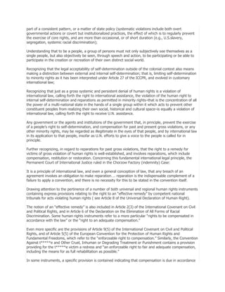 part of a consistent pattern, or a matter of state policy (systematic violations include both overt
governmental actions or covert but institutionalized practices, the effect of which is to regularly prevent
the exercise of core rights, and are more than occasional, or of short duration (e.g., U.S.slavery,
segregation, systemic racial discrimination);
Understanding that to be a people, a group of persons must not only subjectively see themselves as a
single people, but also objectively be seen, through speech and action, to be participating or be able to
participate in the creation or recreation of their own distinct social world.
Recognizing that the legal acceptability of self-determination outside of the colonial context also means
making a distinction between external and internal self-determination; that is, limiting self-determination
to minority rights as it has been interpreted under Article 27 of the ICCPR, and evolved in customary
international law;
Recognizing that just as a gross systemic and persistent denial of human rights is a violation of
international law, calling forth the right to international assistance, the violation of the human right to
internal self-determination and reparations as permitted in minority rights–that is the concentration of all
the power of a multi-national state in the hands of a single group within it which acts to prevent other
constituent peoples from realizing their own social, historical and cultural space–is equally a violation of
international law, calling forth the right to receive U.N. assistance.
Any government or the agents and institutions of the government that, in principle, prevent the exercise
of a people’s right to self-determination, and compensation for past and present gross violations, or any
other minority rights, may be regarded as illegitimate in the eyes of that people, and by international law
in its application to that people, insofar as U.N. efforts to give a voice to the people is called for in
principle.
Further recognizing, in regard to reparations for past gross violations, that the right to a remedy for
victims of gross violation of human rights is well-established, and involves reparations, which include
compensation, restitution or restoration. Concerning this fundamental international legal principle, the
Permanent Court of International Justice ruled in the Chorzow Factory (indemnity) Case:
It is a principle of international law, and even a general conception of law, that any breach of an
agreement invokes an obligation to make reparation…. reparation is the indispensable complement of a
failure to apply a convention, and there is no necessity for this to be stated in the convention itself.
Drawing attention to the pertinence of a number of both universal and regional human rights instruments
containing express provisions relating to the right to an ―effective remedy‖ by competent national
tribunals for acts violating human rights ( see Article 8 of the Universal Declaration of Human Right).
The notion of an ―effective remedy‖ is also included in Article 2(3) of the International Covenant on Civil
and Political Rights, and in Article 6 of the Declaration on the Elimination of All Forms of Racial
Discrimination. Some human rights instruments refer to a more particular ―rights to be compensated in
accordance with the law‖ or the ―right to an adequate compensation.‖
Even more specific are the provisions of Article 9(5) of the International Covenant on Civil and Political
Rights, and of Article 5(5) of the European Convention for the Protection of Human Rights and
Fundamental Freedoms, which refer to the ―enforceable right to compensation.‖ Similarly, the Convention
Against t*****e and Other Cruel, Inhuman or Degrading Treatment or Punishment contains a provision
providing for the t*****e victim a redress and ―an enforceable right to fair and adequate compensation,
including the means for as full rehabilitation as possible.‖
In some instruments, a specific provision is contained indicating that compensation is due in accordance

 