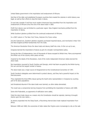 United States government in the importation and enslavement of Africans
And that of the older and established European countries that created the colonies in which slavery was
legal; as well as their efforts to stop the trade in slaves.
It must also consider if and how much modern Americans have benefited from the importation and
enslavement of Africans since the end of the slave trade in 1865.
Profit from slavery was not limited to a particular region: New England merchants profited from the
importation of slaves,
While Southern planters profited from the continued enslavement of Africans.
In a 2007 column in The New York Times, historian Eric Foner writes:
[In] the Colonial era, Southern planters regularly purchased imported slaves, and merchants in New York
and New England profited handsomely from the trade.
The American Revolution threw the slave trade and slavery itself into crisis. In the run-up to war,
Congress banned the importation of slaves as part of a broader nonimportation policy.
During the War of Independence, tens of thousands of slaves escaped to British lines. Many accompanied
the British out of the country when peace arrived.
Inspired by the ideals of the Revolution, most of the newly independent American states banned the
slave trade.
But importation resumed to South Carolina and Georgia, which had been occupied by the British during
the war and lost the largest number of slaves.
The slave trade was a major source of disagreement at the Constitutional Convention of 1787.
South Carolina’s delegates were determined to protect slavery, and they had a powerful impact on the
final document.
They originated the three-fifths clause (giving the South extra representation in Congress by counting
part of its slave population)
and threatened disunion if the slave trade were banned, as other states demanded.
The result was a compromise barring Congress from prohibiting the importation of slaves until 1808.
Some Anti-Federalists, as opponents of ratification were called,
Cited the slave trade clause as a reason why the Constitution should be rejected, claiming it brought
shame upon the new nation....
As slavery expanded into the Deep South, a flourishing internal slave trade replaced importation from
Africa.
Between 1808 and 1860, the economies of older states like Virginia came increasingly to rely on the sale

 