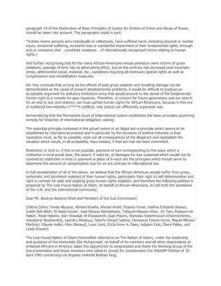paragraph 18 of the Declaration of Basic Principles of Justice for Victims of Crime and Abuse of Power,
should be taken into account. The paragraphs reads in part:
―Victims means persons who individually or collectively, have suffered harm, including physical or mental
injury, emotional suffering, economic loss or substantial impairment of their fundamental rights, through
acts or omissions that …constitute violations… of internationally recognized norms relating to human
rights.)
And further recognizing that for the many African-Americans whose ancestors were victims of gross
violations, passage of time has no attenuating effect, but on the contrary has increased post-traumatic
stress, deteriorated social, material, etc., conditions requiring all necessary special rights as well as
compensation and rehabilitation measures.
We may conclude that as long as the effects of past gross violation and resulting damage can be
demonstrated as the cause of present developmental problems, it would be difficult to produce an
acceptable argument for statutory limitations since that would amount to the denial of the fundamental
human right to a remedy for past injustices. Therefore, in concern for future generations and our search
for an end to war and violence, we must uphold human rights for African-Americans, because in this era
of scattered low-intensity v*****t conflicts, only justice can effectively supersede war.
Remembering that the Permanent Court of International Justice establishes the basic principles governing
remedy for breaches of international obligation, stating:
The essential principle contained in the actual notion of an illegal act–a principle which seems to be
established by international practice and in particular by the decisions of arbitral tribunals–is that
reparation must, as far as possible, wipe out all consequences of the illegal act and reestablish the
situation which would, in all probability, have existed, if that act had not been committed.
Restitution in kind or, if this is not possible, payment of sum corresponding to the value which a
restitution in kind would bear, the award, if need be, of damages for loss sustained which would not be
covered by restitution in kind or payment in place of it–such are the principles which should serve to
determine the amount of compensation due for an act contrary to international law.
In full consideration of all of the above, we believe that the African-American people suffer from gross,
systematic and persistent violation of their human rights, particularly their right to self-determination and
right to remedy for past and ongoing gross human rights violation, and therefore the following petition is
prepared by The Lost-Found Nation of Islam, on behalf of African-Americans, to call forth the assistance
of the U.N. and the international community:
Dear Mr. Boutros-Boutros Ghali and Members of the Sub-Commission:
(Fatma Zahra, Farida Alouaze, Ahmed Khalifa, Ahmed Khalil, Fisseha Yirner, Hailma Embarek Wazazi,
Judith Sell Attah, El Hadji Guisse’, Said Maceur Ramadhane, Tofazzol Hassain Khan, Jin Tian, Muksum-UlHakim, Ribat Hatano, Awn Shawkat Al-Khasawneh, Ioan Maxim, Stanislav Valentinovich Chernnichenko,
Volodymyr Boutkevitch, Leandro Despouy, Giberto Vergre Saboia, Clemencai Forero Ucros, Miguel Alfonso
Martinez, Claude Heller, Marc Bossuyt, Louis Joint, Erica-Irene A. Daes, Asbjorn Eide, Claire Palley, and
Linda Chavez)
The Lost-Found Nation of Islam (hereinafter referred to as The Nation of Islam), under the leadership
and guidance of the Honorable Silis Muhammad, on behalf of its members and all other descendants of
enslaved Africans in America, takes this opportunity to congratulate and thank the Working Group of the
Sub-Commission and those members who voted to accept for consideration the IHRAAM Petition of 30
April 1992 concerning Los Angeles motorist Rodney King,

 
