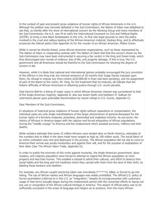 In the context of past and present gross violations of human rights of African-Americans in the U.S.
Although the petition was narrowly defeated in the Sub-Commission, the Nation of Islam was delighted to
see that, so shortly after the show of international concern by the Working Group and many members of
the Sub-Commission, the U.S. saw fit to ratify the International Covenant on Civil and Political Rights
(ICCPR), to bring a new black Ambassador to the U.N., to find new legal grounds to retry the police
involved in the cruel and callous beating of the African-American motorist, Rodney King, and to effectively
prosecute the Detroit police (See Appendix A) for the murder of an African American, Malice Green.
While it cannot be directly linked, some African-American organizations, such as those represented by
The Nation of Islam or cooperating actively with The Nation of Islam feel that the concern shown by the
Sub-Commission may have been instrumental in securing a fair verdict in the King and Green trials, which
thus discouraged new rounds of violence, loss of life, and property damage. If this is true, the U.S.
government and all Americans should be thankful to the Sub-Commission for showing the degree of
concern it did.
However, while it is likely that national and international opinion probably encouraged the jury conviction
of the officers in the King trial, the minimal sentence of 30 months that Judge Davies imposed upon
them, his refusal to impose any fines (where $250,000.00 in fines had been pending), and his assignment
of part of the blame to the victim, Mr. King, for the treatment that he endured, all indicate that the
historic difficulty of African-Americans in obtaining justice through U.S. courts persists.
(See Derrick Bell for a listing of major cases in which African-American interest was surrendered to that
of the Anglo-American majority, Appendix B; also see Aviam Soifer and Kathleen M. Sullivan for
restrictions placed upon justiciable discrimination by recent rulings in U.S. Courts, Appendix C).
Dear Members of the Sub-Commission,
In situations of historical gross violations of human rights without reparations or compensation, the
individual cases are only single manifestations of the larger phenomenon of general disrespect for the
human rights of a formerly enslaved, powerless, dominated and exploited minority. As you know, the
history of Africans in America began with the capture and forced emigration of African populations.
During the ―middle voyage‖ to America and the enslavement which awaited survivors, millions met their
deaths.
While scholars estimate that some 15 million Africans were landed alive on North America, estimates of
the numbers lost or killed in the slave trade have ranged as high as 100 million souls. The social fabric of
an entire civilization was rent and destroyed in the process. The African population did not ask to come to
America–their arrival was purely involuntary and against their will, and for the purpose of exploitation of
their labor (See The African Slave Trade, Appendix D).
In order to justify the enormity of this crime against humanity, the Anglo-American government, slave
masters, and majority population were forced to attempt to regard the African population as mere
property and less than human. This entailed a refusal to admit their cultures, and effort to destroy their
social habits and the long and rich traditions which they carried with them from the land of their birth, by
labeling these barbaric and heathen.
For example, any African caught practicing Islam was mercilessly t******d, killed, or forced to go into
hiding. The use of African names and African languages was widely prohibited. The official U.S. policy of
forced assimilation (referred to in the U.S. as ―integration,‖ despite its incongruousness with customary
usage of that term) actually began during the enslavement period with the concerted efforts to stamp out
any use or recognition of the African cultural heritage in America. This aspect of official policy was to be
sufficiently successful in the areas of language and religion as to produce, from the many African

 