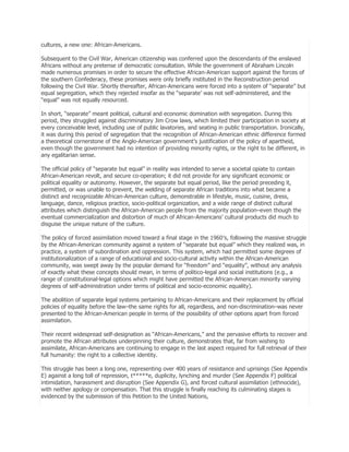 cultures, a new one: African-Americans.
Subsequent to the Civil War, American citizenship was conferred upon the descendants of the enslaved
Africans without any pretense of democratic consultation. While the government of Abraham Lincoln
made numerous promises in order to secure the effective African-American support against the forces of
the southern Confederacy, these promises were only briefly instituted in the Reconstruction period
following the Civil War. Shortly thereafter, African-Americans were forced into a system of ―separate‖ but
equal segregation, which they rejected insofar as the ―separate’ was not self-administered, and the
―equal‖ was not equally resourced.
In short, ―separate‖ meant political, cultural and economic domination with segregation. During this
period, they struggled against discriminatory Jim Crow laws, which limited their participation in society at
every conceivable level, including use of public lavatories, and seating in public transportation. Ironically,
it was during this period of segregation that the recognition of African-American ethnic difference formed
a theoretical cornerstone of the Anglo-American government’s justification of the policy of apartheid,
even though the government had no intention of providing minority rights, or the right to be different, in
any egalitarian sense.
The official policy of ―separate but equal‖ in reality was intended to serve a societal opiate to contain
African-American revolt, and secure co-operation; it did not provide for any significant economic or
political equality or autonomy. However, the separate but equal period, like the period preceding it,
permitted, or was unable to prevent, the welding of separate African traditions into what became a
distinct and recognizable African-American culture, demonstrable in lifestyle, music, cuisine, dress,
language, dance, religious practice, socio-political organization, and a wide range of distinct cultural
attributes which distinguish the African-American people from the majority population–even though the
eventual commercialization and distortion of much of African-Americans’ cultural products did much to
disguise the unique nature of the culture.
The policy of forced assimilation moved toward a final stage in the 1960′s, following the massive struggle
by the African-American community against a system of ―separate but equal‖ which they realized was, in
practice, a system of subordination and oppression. This system, which had permitted some degrees of
institutionalization of a range of educational and socio-cultural activity within the African-American
community, was swept away by the popular demand for ―freedom‖ and ―equality‖, without any analysis
of exactly what these concepts should mean, in terms of politico-legal and social institutions (e.g., a
range of constitutional-legal options which might have permitted the African-American minority varying
degrees of self-administration under terms of political and socio-economic equality).
The abolition of separate legal systems pertaining to African-Americans and their replacement by official
policies of equality before the law–the same rights for all, regardless, and non-discrimination–was never
presented to the African-American people in terms of the possibility of other options apart from forced
assimilation.
Their recent widespread self-designation as ―African-Americans,‖ and the pervasive efforts to recover and
promote the African attributes underpinning their culture, demonstrates that, far from wishing to
assimilate, African-Americans are continuing to engage in the last aspect required for full retrieval of their
full humanity: the right to a collective identity.
This struggle has been a long one, representing over 400 years of resistance and uprisings (See Appendix
E) against a long toll of repression, t*****e, duplicity, lynching and murder (See Appendix F) political
intimidation, harassment and disruption (See Appendix G), and forced cultural assimilation (ethnocide),
with neither apology or compensation. That this struggle is finally reaching its culminating stages is
evidenced by the submission of this Petition to the United Nations,

 