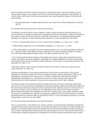 Which constitutes the African-American demand for international inquiry into its long history of gross
human rights violations, and remedy in the form of self-determination, reparations, and institution of
minority rights, which given the historical precedents, may require significant degree of (internal) selfdetermination.
1. Group Demands that "President Barack Obama" form Task Force to Study Reparations for Slavery
Part III
Mr. Secretary-General and Members of the Sub-Commission,
The effects of the long history of gross violation of human rights endured by African-Americans as a
result of official U.S. policies of enslavement, segregation and forced assimilation is fully demonstrated by
the malaise in which the African-American community exists today–in its disproportionately negative
standing in all indicators of social well-being (See Appendix H). a few examples here will suffice:
* ―The U.S. Imprisons Black Men at 4 Times S. Africa’s Rate‖ (headline, L.A. Times, Jan. 5, 1991)
* ―White Families Wealth Put at 10 Times Blacks‖ (headline, L.A. Times, Jan. 11, 1991)
* ―If the United States were divided into three countries based on race, the white population would rank
No. 1, ahead of Japan, while black Americans would fall to 31st spot, alongside Trinidad and Tobago.‖
U.N. 1993 Human Development Report cited in The Globe and Mail, May 18, 1993.
* The Environmental Protection Agency of the federal government, probing bias in placement of toxic
waster, cites black communities (Alabama, Mississippi, Los Angeles) allegations that toxic waste dumps
and industrial waste dumps are placed in African-American communities in a discriminating manner (Jet,
December 20, 1993, p. 37).
* Bill Cosby’s attack on the constant portrayal of blacks in the major TV and movie media as comics
(CNN, November 19, 1993), etc.
Individual manifestations of the general phenomenon will continue as confirmation of the general
disrespect for the human rights of the formerly enslaved minority, until the phenomenon itself can be
eliminated or neutralized–which cannot occur, The Nation of Islam feels and historical evidence
substantiates (see Appendix H), until African-Americans are able to exercise their right to selfdetermination and receive reparations for past and on-going gross human rights violations.
The Nation of Islam and most African-Americans believe that this will require third party intervention,
such as the U.N. Sub-Commission’s willingness to provide the political, legal and conceptual leverage, the
fora and the legal framework required by the oppressed formerly enslaved minority to convince the U.S.
government to open a sincere dialogue on the inalienable human rights of the minority to lawfully
demand self-determination with reparations for past and on-going gross human rights violations–chiefly,
the receipt of compensation for past and on-going gross violation to the full extent necessary to achieve
self-determination and minority rights as provided by Article 27 of the International Covenant on Civil and
Political Rights, which the U.S. has ratified.
Mr. Secretary-General and Members of the Sub-Commission:
The U.S. government, in line with the U.S. Courts, continues to promote forced assimilation through the
concept that all minority needs and rights can be subsumed within the concept of non-discrimination and
equality (or sameness) before the law–this despite the fact that historical evidence strongly contradicts
such a notion, and that judicial enforcement of non-discrimination in the U.S. has become formal and decontextualized, disallowing appropriate consideration for historical injustices and present special needs.

 