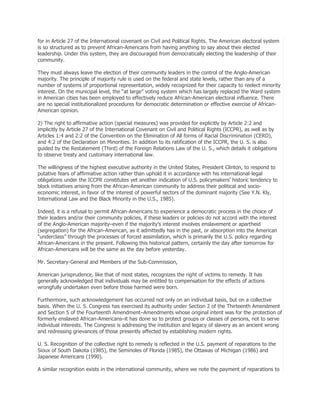 for in Article 27 of the International covenant on Civil and Political Rights. The American electoral system
is so structured as to prevent African-Americans from having anything to say about their elected
leadership. Under this system, they are discouraged from democratically electing the leadership of their
community.
They must always leave the election of their community leaders in the control of the Anglo-American
majority. The principle of majority rule is used on the federal and state levels, rather than any of a
number of systems of proportional representation, widely recognized for their capacity to reelect minority
interest. On the municipal level, the ―at large‖ voting system which has largely replaced the Ward system
in American cities has been employed to effectively reduce African-American electoral influence. There
are no special institutionalized procedures for democratic determination or effective exercise of AfricanAmerican opinion.
2) The right to affirmative action (special measures) was provided for explicitly by Article 2:2 and
implicitly by Article 27 of the International Covenant on Civil and Political Rights (ICCPR), as well as by
Articles 1:4 and 2:2 of the Convention on the Elimination of All forms of Racial Discrimination (CERD),
and 4:2 of the Declaration on Minorities. In addition to its ratification of the ICCPR, the U. S. is also
guided by the Restatement (Third) of the Foreign Relations Law of the U. S., which details it obligations
to observe treaty and customary international law.
The willingness of the highest executive authority in the United States, President Clinton, to respond to
putative fears of affirmative action rather than uphold it in accordance with his international-legal
obligations under the ICCPR constitutes yet another indication of U.S. policymakers’ historic tendency to
block initiatives arising from the African-American community to address their political and socioeconomic interest, in favor of the interest of powerful sectors of the dominant majority (See Y.N. Kly,
International Law and the Black Minority in the U.S., 1985).
Indeed, it is a refusal to permit African-Americans to experience a democratic process in the choice of
their leaders and/or their community policies, if these leaders or policies do not accord with the interest
of the Anglo-American majority–even if the majority’s interest involves enslavement or apartheid
(segregation) for the African-American, as it admittedly has in the past, or absorption into the American
―underclass‖ through the processes of forced assimilation, which is primarily the U.S. policy regarding
African-Americans in the present. Following this historical pattern, certainly the day after tomorrow for
African-Americans will be the same as the day before yesterday.
Mr. Secretary-General and Members of the Sub-Commission,
American jurisprudence, like that of most states, recognizes the right of victims to remedy. It has
generally acknowledged that individuals may be entitled to compensation for the effects of actions
wrongfully undertaken even before those harmed were born.
Furthermore, such acknowledgement has occurred not only on an individual basis, but on a collective
basis. When the U. S. Congress has exercised its authority under Section 2 of the Thirteenth Amendment
and Section 5 of the Fourteenth Amendment–Amendments whose original intent was for the protection of
formerly enslaved African-Americans–it has done so to protect groups or classes of persons, not to serve
individual interests. The Congress is addressing the institution and legacy of slavery as an ancient wrong
and redressing grievances of those presently affected by establishing modern rights.
U. S. Recognition of the collective right to remedy is reflected in the U.S. payment of reparations to the
Sioux of South Dakota (1985), the Seminoles of Florida (1985), the Ottawas of Michigan (1986) and
Japanese Americans (1990).
A similar recognition exists in the international community, where we note the payment of reparations to

 
