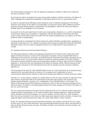 the Jewish people by Germany in 1952, to Japanese Canadians by Canada in 1988, and to Holocaust
survivors by Austria in 1990.
Concerning the right to reparations for gross human rights violations of African-Americans, the Nation of
Islam challenges the hypocritical manipulation of affirmative action by the U.S. government which:
a) seeks to represent those affirmative action programs which it instituted subsequent to the AfricanAmerican insurrections of the 1960′s as compensation for past gross human rights violations of AfricanAmericans through official policies of enslavement and segregation, while at the same time failing to
officially admit to and apologize for such policies;
b) purports to be the sole determinant of what such compensations should be–i.e., to offer compensation
for grievances without any consultation or negotiation with the descendants of the African-American
victims, whose communities continue to suffer from the malaise engendered by such policies, as to their
preferred mode of compensation.
c) having decided to compensate the African-Americans without officially consulting them, apologizing or
admitting wrong-doing, the U.S. majority’s institutions then proceed to unilaterally rescind and dismantle
affirmative action, the very mode of reparations that the U.S. credits itself for having offered as a
remedy.
Mr. Secretary-General and Sub-Commission Members,
The above demonstrates a callous and grotesque disregard for the inherent human rights and human
dignity of African-Americans. In terms of the exhaustion of domestic remedy, President Bill Clinton’s
withdrawal of Lani Guiniers’s nomination as Assistant Attorney General for Civil Rights represents yet one
more instance of the U.S. government’s refusal to respond to continuing efforts on the part of AfricanAmericans to achieve redress for past and on-going gross violations of human rights (see list of attempts,
Appendix J). Concurrent with and responding to the failure of domestic efforts, African-Americans have
addressed their grievances to the international community for decades (see list of precious initiatives,
Appendix K).
The forwarding of the April 30, 1992 IHRAAM Petition to the U.N. Sub-Commission by its Working Group,
marked the first successful attempt to achieve U.N. acceptance and consideration of such a
communication addressing the question of past and on-going gross violations of African-Americans rights.
That the U.S., in that instance, missed U.N. condemnation by only one vote, provides an indication of the
high measure of agreement felt by the international community with regard to the arguments and
charges expressed therein. However, U.N. consideration of the IHRAAM Petition is not enough. The
Nation of Islam puts forward this Petition as a demand for action on African-American grievances by the
Sub-Commission. Its failure to act appropriately will give the wrong message to the African-Americans, to
the U.S. and to the world.
The U.S. government should not be given the tacit approval of the U.N. to continue to ignore past gross
violations without compensation, nor to continue present gross violations against its national minorities.
Surely, Members of the Sub-Commission, it is not your position nor that of the U.N., while situated in
New York and surrounded by more than one million oppressed national minority members, to ignore their
desperate plight, and at the same time assist U.S. human rights efforts in other countries.
Surely, Mr. Secretary General and Sub-Commission Members, your position and that of the U.N. cannot
be that in the U.S. only ―white Americans‖ have internationally protected human rights, and that what is
done to African-Americans does not count. The Nation of Islam is sure that this is not your position, nor
that of the U.N.

 