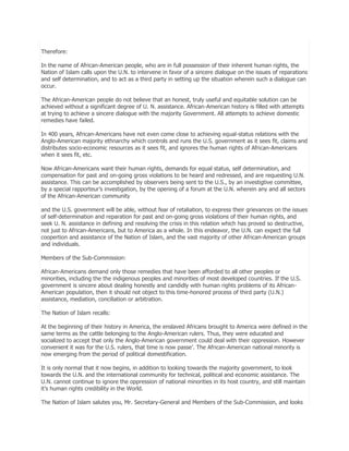 Therefore:
In the name of African-American people, who are in full possession of their inherent human rights, the
Nation of Islam calls upon the U.N. to intervene in favor of a sincere dialogue on the issues of reparations
and self determination, and to act as a third party in setting up the situation wherein such a dialogue can
occur.
The African-American people do not believe that an honest, truly useful and equitable solution can be
achieved without a significant degree of U. N. assistance. African-American history is filled with attempts
at trying to achieve a sincere dialogue with the majority Government. All attempts to achieve domestic
remedies have failed.
In 400 years, African-Americans have not even come close to achieving equal-status relations with the
Anglo-American majority ethnarchy which controls and runs the U.S. government as it sees fit, claims and
distributes socio-economic resources as it sees fit, and ignores the human rights of African-Americans
when it sees fit, etc.
Now African-Americans want their human rights, demands for equal status, self determination, and
compensation for past and on-going gross violations to be heard and redressed, and are requesting U.N.
assistance. This can be accomplished by observers being sent to the U.S., by an investigtive committee,
by a special rapporteur’s investigation, by the opening of a forum at the U.N. wherein any and all sectors
of the African-American community
and the U.S. government will be able, without fear of retaliation, to express their grievances on the issues
of self-determination and reparation for past and on-going gross violations of their human rights, and
seek U. N. assistance in defining and resolving the crisis in this relation which has proved so destructive,
not just to African-Americans, but to America as a whole. In this endeavor, the U.N. can expect the full
coopertion and assistance of the Nation of Islam, and the vast majority of other African-American groups
and individuals.
Members of the Sub-Commission:
African-Americans demand only those remedies that have been afforded to all other peoples or
minorities, including the the indigenous peoples and minorities of most developed countries. If the U.S.
government is sincere about dealing honestly and candidly with human rights problems of its AfricanAmerican population, then it should not object to this time-honored process of third party (U.N.)
assistance, mediation, conciliation or arbitration.
The Nation of Islam recalls:
At the beginning of their history in America, the enslaved Africans brought to America were defined in the
same terms as the cattle belonging to the Anglo-American rulers. Thus, they were educated and
socialized to accept that only the Anglo-American government could deal with their oppression. However
convenient it was for the U.S. rulers, that time is now passe’. The African-American national minority is
now emerging from the period of political domestification.
It is only normal that it now begins, in addition to looking towards the majority government, to look
towards the U.N. and the international community for technical, political and economic assistance. The
U.N. cannot continue to ignore the oppression of national minorities in its host country, and still maintain
it’s human rights credibility in the World.
The Nation of Islam salutes you, Mr. Secretary-General and Members of the Sub-Commission, and looks

 