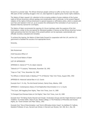 forward to a prompt reply. The African-American people continue to suffer as they have over the past
400 years of their unending struggle in the U.S. (See Appendix E) against gross human rights violations.
The Nation of Islam request U.N. attention to this on-going problem of gross violations of the human
rights of African-Americans without apology and compensation and in particular, to the present flagrant
violation of the rights of African-Americans to special measures or affirmative action, which is viewed with
such fear and rejection in the U.S. as to occasion the withdrawal of the nomination of Lani Guinier as
Assistant Attorney General for Civil Rights.
The Nation of Islam recommends the opening of a forum (perhaps under the auspices of the SubCommission), similar to the one opened for Aboriginal peoples in Geneva so that African-American human
rights grievances that form the basis of the present petition can be expressed, systematically and
officially recorded, evaluated and remedied.
To achieve this hearing, the Nation of Islam looks forward to cooperation with the U.N. and the U.S.
goernment to facilitate the success of an appropriate forum.
Sincerely,
__________________________________
Silis Muhammad
Chief Executive Officer of
The Lost-Found Nation of Islam
LIST OF APPENDICES
APPENDIX A: Detroit d***h of a black motorist
―Detroit’s b****l Lessons,‖ Newsweek, November 30, 1992
―Cops on Trial,‖ Time, November 30, 1982
―Ex-Officers in Detroit Guilty in Beating d***h of Motorist,‖ New York Times, August 24th, 1992
APPENDIX B: Historical Judicial Bias in U.S. Courts
Excerpts from Y. N. Kly, The Anti-Social Contract, Clarity Press, Atlanta, 1989
APPENDIX C: Contemporary Status of Civil Rights/Non-Discrimination in U. S. Courts
―The Court, Still Haggling Over Rights, ―New York Times, June 14, 1989
―A Changed Court Revises Rules on Civil Rights,‖ New York Times, June 18, 1989
Excerpts from ―On Being Overly Discreet and Insular: Involuntary Groups and the Anglo-American Judicial
Tradition,‖ by Aviam Soifer, Dean of Law, Boston College, in The Protection of Minorities and Human
Rights, ed. Yoram Dinstein and Mala Tabory, 1992
Excerpts from ―Sins of Discrimination: Last Term’s Affirmative Action Cases‖, by Kathleen M. Sullivan,
Assistant Professor of Law, Harvard Law School, in Harvard Law Review; Vol. 100, No 1, Nov. 86

 