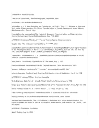 APPENDIX D: History of Slavery
―The African Slave Trade,‖ National Geographic, September, 1992
APPENDIX E: African-American Resistance
―Chronology of U. S. Slave Rebellions and Conspiracies, 1663-1863,‖ The ***** Almanac: A Reference
Work on the African-American, 5th Edition. Compiled edited by Perry A. Plooskie and James Williams,
Gale Research Inc., Detroit, 1989
Excerpts from the presentation of the Malcolm X Grassroots Movement before an African-American
Community Hearing on Human Rights Violations, June 7-10, 1990
APPENDIX F: Evidence of Murder, t*****e and Violence Against African-Americans
Chapter titled ―The Evidence,‖ from We Charge ********, 1960
Excerpts from Communication to the U. N. Commission on Human Rights titled ―Human Rights Violations
by the Police Against Blacks in the U. S. A.‖, submitted by A. Ray McCoy, June 10, 1982 and June 29,
1983. Document prepared by the Coalition Against Police Abuse, Los Angeles
APPENDIX G: Documentation of U. S. Government’s Political Intimidation and harrassment of AfricanAmerican Leadership and Population
―Well, Not So Extraordinary: Spy Networks II,‖ The Nation, May 3, 1993
Presidential Review Memorandum/NSC-46, Zbigniew Brezinski, Carter Administration, 1978
―Amnesty Int’l target racist use of d***h penalty‖, Workers World, April 26, 1987
Letter re Operation Weed and Seed, American Civil Liberties Union of Washington, March 26, 1992
APPENDIX H: Indices of African-American Inequality
―U. S. Imprisons Black Men at 4 times S. Africa’s Rate‖, L. A. Times, January 5, 1991
―Anger Over Racism is Seen as a Cause of Blacks High b***d Pressure‖, New York Times, April 24, 1990
―White Families’ Wealth Put at 10 Times Blacks‖, L. A. Times, January 11, 1991
―The d***h Gap: Life expectancy for blacks decreases to 69.2 but stands at 75.6 for whites‖
Disproportionality of African-American Involvement in the Criminal Justice System
Statistical and other citations, The ***** Almanac: A Reference Work on the African-American, 5th
Edition. Compiled and edited by Perry A. Plooskie and James Williams, Gale Research Inc., Detroit, 1989,
(67 pages)
APPENDIX I: The Guinier Nomination
NAACP Bulletin, July 30, 1993

 