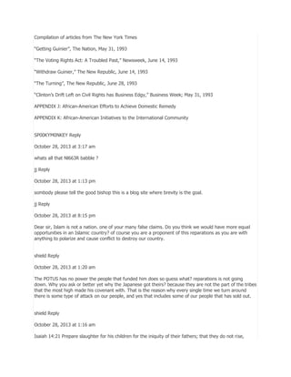 Compilation of articles from The New York Times
―Getting Guinier‖, The Nation, May 31, 1993
―The Voting Rights Act: A Troubled Past,‖ Newsweek, June 14, 1993
―Withdraw Guinier,‖ The New Republic, June 14, 1993
―The Turning‖, The New Republic, June 28, 1993
―Clinton’s Drift Left on Civil Rights has Business Edgy,‖ Business Week; May 31, 1993
APPENDIX J: African-American Efforts to Achieve Domestic Remedy
APPENDIX K: African-American Initiatives to the International Community
SP00KYM0NKEY Reply
October 28, 2013 at 3:17 am
whats all that Nl663R babble ?
jj Reply
October 28, 2013 at 1:13 pm
sombody please tell the good bishop this is a blog site where brevity is the goal.
jj Reply
October 28, 2013 at 8:15 pm
Dear sir, Islam is not a nation. one of your many false claims. Do you think we would have more equal
opportunities in an Islamic country? of course you are a proponent of this reparations as you are with
anything to polarize and cause conflict to destroy our country.
shield Reply
October 28, 2013 at 1:20 am
The POTUS has no power the people that funded him does so guess what? reparations is not going
down. Why you ask or better yet why the Japanese got theirs? because they are not the part of the tribes
that the most high made his covenant with. That is the reason why every single time we turn around
there is some type of attack on our people, and yes that includes some of our people that has sold out.
shield Reply
October 28, 2013 at 1:16 am
Isaiah 14:21 Prepare slaughter for his children for the iniquity of their fathers; that they do not rise,

 