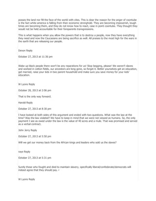 posses the land nor fill the face of the world with cites. This is clear the reason for the anger of coontube
is the fact white america is falling from their economic stronghold. They are becoming impoverish, tough
times are becoming them, and they do not know how to react, case in point coontube. They thought they
would not be held accountable for their foreparents transgressions.
This is what happens when you allow the powers that is to destroy a people, now they have everything
they need and now the Caucasians are being sacrifice as well. All praises to the most high for the wars in
the earth that are releasing our people.
Devon Reply
October 27, 2013 at 11:36 pm
Wake up black people there won’t be any reparations for us! Stop begging, please! We weren’t slaves
and worked in cotton fields, our ancestors are long gone, so forget it. Better yourselves get an education,
get married, raise your kids in two parent household and make sure you save money for your kids’
education.
W Lyons Reply
October 28, 2013 at 2:06 pm
That is the only way forward.
Harold Reply
October 27, 2013 at 8:30 pm
I have looked at both sides of this argument and ended with two questions. What was the law at the
time? Was the law violated? We have to keep in mind that we were not viewed as humans. So, the only
payment I see as owed under the law is the value of 40 acres and a mule. That was promised and served
as a verbal contract.
John Jerry Reply
October 27, 2013 at 5:50 pm
Will we get our money back from the African kings and leaders who sold us the slaves?
raye Reply
October 27, 2013 at 5:31 pm
Surely those who fought and died to maintain slavery, specifically liberal/confederate/democrats will
indeed agree that they should pay. r
W Lyons Reply

 