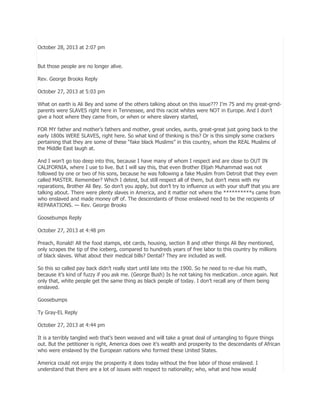 October 28, 2013 at 2:07 pm
But those people are no longer alive.
Rev. George Brooks Reply
October 27, 2013 at 5:03 pm
What on earth is Ali Bey and some of the others talking about on this issue??? I’m 75 and my great-grndparents were SLAVES right here in Tennessee, and this racist whites were NOT in Europe. And I don’t
give a hoot where they came from, or when or where slavery started,
FOR MY father and mother’s fathers and mother, great uncles, aunts, great-great just going back to the
early 1800s WERE SLAVES, right here. So what kind of thinking is this? Or is this simply some crackers
pertaining that they are some of these ―fake black Muslims‖ in this country, whom the REAL Muslims of
the Middle East laugh at.
And I won’t go too deep into this, because I have many of whom I respect and are close to OUT IN
CALIFORNIA, where I use to live. But I will say this, that even Brother Elijah Muhammad was not
followed by one or two of his sons, because he was following a fake Muslim from Detroit that they even
called MASTER. Remember? Which I detest, but still respect all of them, but don’t mess with my
reparations, Brother Ali Bey. So don’t you apply, but don’t try to influence us with your stuff that you are
talking about. There were plenty slaves in America, and it matter not where the **********s came from
who enslaved and made money off of. The descendants of those enslaved need to be the recipients of
REPARATIONS. — Rev. George Brooks
Goosebumps Reply
October 27, 2013 at 4:48 pm
Preach, Ronald! All the food stamps, ebt cards, housing, section 8 and other things Ali Bey mentioned,
only scrapes the tip of the iceberg, compared to hundreds years of free labor to this country by millions
of black slaves. What about their medical bills? Dental? They are included as well.
So this so called pay back didn’t really start until late into the 1900. So he need to re-due his math,
because it’s kind of fuzzy if you ask me. (George Bush) Is he not taking his medication…once again. Not
only that, white people get the same thing as black people of today. I don’t recall any of them being
enslaved.
Goosebumps
Ty Gray-EL Reply
October 27, 2013 at 4:44 pm
It is a terribly tangled web that’s been weaved and will take a great deal of untangling to figure things
out. But the petitioner is right, America does owe it’s wealth and prosperity to the descendants of African
who were enslaved by the European nations who formed these United States.
America could not enjoy the prosperity it does today without the free labor of those enslaved. I
understand that there are a lot of issues with respect to nationality; who, what and how would

 