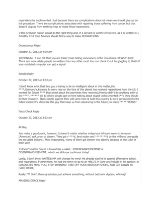 reparations be implemented. Just because there are complications does not mean we should give up on
the procedure. There are complications associated with repairing those suffering from cancer but that
doesn’t stop us from seeking ways to make those reparations.
If this Christian nation would do the right thing and, If a servant is worthy of his hire, as it is written in 1
Timothy 5:18 then America should find a way to make REPARATIONS.
Goosebumps Reply
October 27, 2013 at 4:29 pm
@COONtube…I can tell that you are trailer trash hiding somewhere in the mountains. NEWS FLASH:
There are more white people on welfare than any other race! You can check it out by goggling it, that’s if
your outdated computer can get a signal.
Ronald Reply
October 27, 2013 at 4:03 pm
I don’t know what that Bey guy is trying to be so intelligent about in this matter,the
****,Germany’s,Koreans & every race on the face of this planet has received reparations from the US, I
worked for Soviet **** that joked about the payments they received,America didn’t do anything with to
the ****, ****** did & before people get on here talking about stupid undocumented c**p they should
do their research. Black people against their will came here & built this country & were persecuted to the
fullest extent,It’s idiots like this guy that keep us from advancing in the future, to many ―*****PEANS‖.
Facts Check Reply
October 27, 2013 at 3:22 pm
Ali Bey,
You make a good point, however, it doesn’t matter whether indigenous Africans were on Amexem
(American) soil, prior to slavery. They got r****d, land stolen and ********d by the millions( alongside
the so called Indians). Most importantly, many of them got thrown into slavery because of the color of
their skin!
It doesn’t matter how it is tossed like a salad….DISENFRANCHISEMENT is
DISENFRANCHISEMENT…which we all know continues today!
Lastly, I don’t think WHITEBAMA will change his mind! He already said he is against affirmative action,
and reparations. Furthermore, he had the nerve to go to an HBCU’S in June and include in his speech: to
GRADUATES MIND YOU; STOP WHINING! TAKE OFF YOUR BEDROOM SHOES, AND GET DOWN TO
HARD WORK,
Really ??? Didn’t these graduates just achieve something, without bedroom slippers, whining?
AMAZING GRACE Reply

 