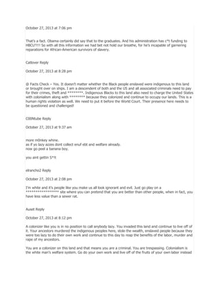 October 27, 2013 at 7:06 pm
That’s a fact. Obama certainly did say that to the graduates. And his administration has c*t funding to
HBCU’!!!! So with all this information we had bet not hold our breathe, for he’s incapable of garnering
reparations for African-American survivors of slavery.
Catlover Reply
October 27, 2013 at 8:28 pm
@ Facts Check – Yes. It doesn’t matter whether the Black people enslaved were indigenous to this land
or brought over on ships. I am a descendent of both and the US and all associated criminals need to pay
for their crimes, theft and ********. Indigenous Blacks to this land also need to charge the United States
with colonialism along with ******** because they colonized and continue to occupy our lands. This is a
human rights violation as well. We need to put it before the World Court. Their presence here needs to
be questioned and challenged!
C00Ntube Reply
October 27, 2013 at 9:37 am
more m0nkey whine.
as if yo lazy azzes dont collect enuf ebt and welfare already.
now go peel a banana boy.
you aint gettin S*!t
elrancho2 Reply
October 27, 2013 at 2:08 pm
I’m white and it’s people like you make us all look ignorant and evil. Just go play on a
***************** site where you can pretend that you are better than other people, when in fact, you
have less value than a sewer rat.
Auset Reply
October 27, 2013 at 8:12 pm
A colonizer like you is in no position to call anybody lazy. You invaded this land and continue to live off of
it. Your ancestors murdered the indigenous peoples here, stole the wealth, enslaved people because they
were too lazy to do their own work and continue to this day to reap the benefits of the labor, murder and
rape of my ancestors.
You are a colonizer on this land and that means you are a criminal. You are trespassing. Colonialism is
the white man’s welfare system. Go do your own work and live off of the fruits of your own labor instead

 