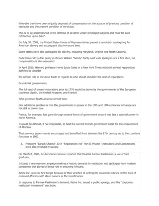 Whereby they have been unjustly deprived of compensation on the account of previous condition of
servitude and the present condition of servitude.
This is to be accomplished in the defense of all other under-privileged subjects and must be paid
retroactive up-to-date".
On July 30, 2008, the United States House of Representatives passed a resolution apologizing for
American slavery and subsequent discriminatory laws.
Some states have also apologized for slavery, including Maryland, Virginia and North Carolina.
Duke University public policy professor William "Sandy" Darity said such apologies are a first step, but
compensation is also necessary.
In April 2010, Harvard professor Henry Louis Gates in a New York Times editorial advised reparations
activists to consider
the African role in the slave trade in regards to who should shoulder the cost of reparations
Ex-colonial governments
The full cost of slavery reparations prior to 1776 would be borne by the governments of the European
countries (Spain, the United Kingdom, and France)
Who governed North America at that time.
One additional problem is that the governments in power in the 17th and 18th centuries in Europe are
not still in power now.
France, for example, has gone through several forms of government since it was last a colonial power in
North America.
It would be difficult, if not impossible, to hold the current French government liable for the enslavement
of Africans
That previous governments encouraged and benefited from between the 17th century up to the Louisiana
Purchase in 1803.
1. President "Barack Obama" 2014 "Reparations Act" Part II Private "Institutions and Corporations
were also involved in slavery.
On March 8, 2000, Reuters News Service reported that Deadria Farmer-Paellmann, a law school
graduate,
Initiated a one-woman campaign making a historic demand for restitution and apologies from modern
companies that played a direct role in enslaving Africans.
Aetna Inc. was her first target because of their practice of writing life insurance policies on the lives of
enslaved Africans with slave owners as the beneficiaries.
In response to Farmer-Paellmann's demand, Aetna Inc. issued a public apology, and the "corporate
restitution movement" was born.

 