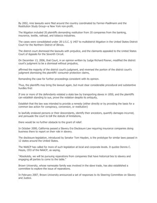 By 2002, nine lawsuits were filed around the country coordinated by Farmer-Paellmann and the
Restitution Study Group—a New York non-profit.
The litigation included 20 plaintiffs demanding restitution from 20 companies from the banking,
insurance, textile, railroad, and tobacco industries.
The cases were consolidated under 28 U.S.C. § 1407 to multidistrict litigation in the United States District
Court for the Northern District of Illinois.
The district court dismissed the lawsuits with prejudice, and the claimants appealed to the United States
Court of Appeals for the Seventh Circuit.
On December 13, 2006, that Court, in an opinion written by Judge Richard Posner, modified the district
court's judgment to be a dismissal without prejudice,
affirmed the majority of the district court's judgment, and reversed the portion of the district court's
judgment dismissing the plaintiffs' consumer protection claims,
Remanding the case for further proceedings consistent with its opinion.
Thus, the plaintiffs may bring the lawsuit again, but must clear considerable procedural and substantive
hurdles first:
If one or more of the defendants violated a state law by transporting slaves in 1850, and the plaintiffs
can establish standing to sue, prove the violation despite its antiquity,
Establish that the law was intended to provide a remedy (either directly or by providing the basis for a
common law action for conspiracy, conversion, or restitution)
to lawfully enslaved persons or their descendants, identify their ancestors, quantify damages incurred,
and persuade the court to toll the statute of limitations,
there would be no further obstacle to the grant of relief.
In October 2000, California passed a Slavery Era Disclosure Law requiring insurance companies doing
business there to report on their role in slavery.
The disclosure legislation, introduced by Senator Tom Hayden, is the prototype for similar laws passed in
12 states around the United States.
The NAACP has called for more of such legislation at local and corporate levels. It quotes Dennis C.
Hayes, CEO of the NAACP, as saying,
"Absolutely, we will be pursuing reparations from companies that have historical ties to slavery and
engaging all parties to come to the table."
Brown University, whose namesake family was involved in the slave trade, has also established a
committee to explore the issue of reparations.
In February 2007, Brown University announced a set of responses to its Steering Committee on Slavery
and Justice.

 