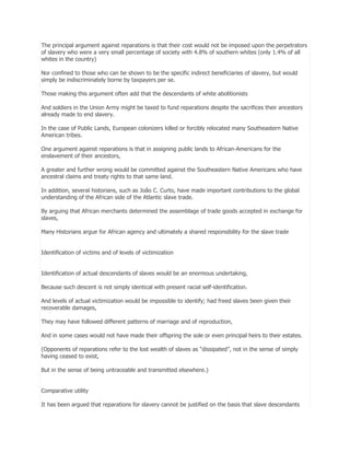 The principal argument against reparations is that their cost would not be imposed upon the perpetrators
of slavery who were a very small percentage of society with 4.8% of southern whites (only 1.4% of all
whites in the country)
Nor confined to those who can be shown to be the specific indirect beneficiaries of slavery, but would
simply be indiscriminately borne by taxpayers per se.
Those making this argument often add that the descendants of white abolitionists
And soldiers in the Union Army might be taxed to fund reparations despite the sacrifices their ancestors
already made to end slavery.
In the case of Public Lands, European colonizers killed or forcibly relocated many Southeastern Native
American tribes.
One argument against reparations is that in assigning public lands to African-Americans for the
enslavement of their ancestors,
A greater and further wrong would be committed against the Southeastern Native Americans who have
ancestral claims and treaty rights to that same land.
In addition, several historians, such as João C. Curto, have made important contributions to the global
understanding of the African side of the Atlantic slave trade.
By arguing that African merchants determined the assemblage of trade goods accepted in exchange for
slaves,
Many Historians argue for African agency and ultimately a shared responsibility for the slave trade
Identification of victims and of levels of victimization
Identification of actual descendants of slaves would be an enormous undertaking,
Because such descent is not simply identical with present racial self-identification.
And levels of actual victimization would be impossible to identify; had freed slaves been given their
recoverable damages,
They may have followed different patterns of marriage and of reproduction,
And in some cases would not have made their offspring the sole or even principal heirs to their estates.
(Opponents of reparations refer to the lost wealth of slaves as ―dissipated‖, not in the sense of simply
having ceased to exist,
But in the sense of being untraceable and transmitted elsewhere.)
Comparative utility
It has been argued that reparations for slavery cannot be justified on the basis that slave descendants

 
