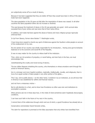 are subjectively worse off as a result of slavery,
Because it has been suggested that they are better off than they would have been in Africa if the slave
trade had never happened.
The slave population in the US grew six-fold after the importation of slaves was ceased. In all other
countries the slave population either did not increase or declined.
This was because the treatment of slaves in the US was generally very good - birth survival rates
exceeded that of poor whites and was twice that of their native Africa.
In addition, each state had laws against the abuse of slaves and many religious groups rigorously
enforced them
In Up From Slavery, former slave Booker T. Washington wrote,
I have long since ceased to cherish any spirit of bitterness against the Southern white people on account
of the enslavement of my race.
No one section of our country was wholly responsible for its introduction... Having once got its tentacles
fastened on to the economic and social life of the Republic,
It was no easy matter for the country to relieve itself of the institution.
Then, when we rid ourselves of prejudice, or racial feeling, and look facts in the face, we must
acknowledge that,
notwithstanding the cruelty and moral wrong of slavery,
The ten million Negroes inhabiting this country, who themselves or whose ancestors went through the
school of American slavery,
Are in a stronger and more hopeful condition, materially, intellectually, morally, and religiously, than is
true of an equal number of black people in any other portion of the globe....
This I say, not to justify slavery – on the other hand, I condemn it as an institution, as we all know that
in America it was established for selfish and financial reasons,
and not from a missionary motive –
But to call attention to a fact, and to show how Providence so often uses men and institutions to
accomplish a purpose.
When persons ask me in these days how, in the midst of what sometimes seem hopelessly discouraging
conditions,
I can have such faith in the future of my race in this country,
I remind them of the wilderness through which and out of which, a good Providence has already led us.
Conservative commentator David Horowitz writes,
The claim for reparations is premised on the false assumption that only whites have benefited from

 