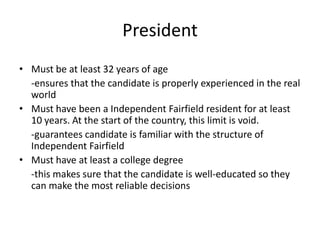 President
• Must be at least 32 years of age
-ensures that the candidate is properly experienced in the real
world
• Must have been a Independent Fairfield resident for at least
10 years. At the start of the country, this limit is void.
-guarantees candidate is familiar with the structure of
Independent Fairfield
• Must have at least a college degree
-this makes sure that the candidate is well-educated so they
can make the most reliable decisions
 