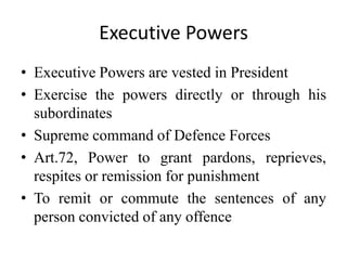 Executive Powers
• Executive Powers are vested in President
• Exercise the powers directly or through his
subordinates
• Supreme command of Defence Forces
• Art.72, Power to grant pardons, reprieves,
respites or remission for punishment
• To remit or commute the sentences of any
person convicted of any offence
 
