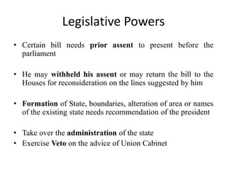 Legislative Powers
• Certain bill needs prior assent to present before the
parliament
• He may withheld his assent or may return the bill to the
Houses for reconsideration on the lines suggested by him
• Formation of State, boundaries, alteration of area or names
of the existing state needs recommendation of the president
• Take over the administration of the state
• Exercise Veto on the advice of Union Cabinet
 