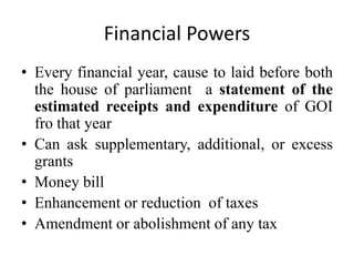 Financial Powers
• Every financial year, cause to laid before both
the house of parliament a statement of the
estimated receipts and expenditure of GOI
fro that year
• Can ask supplementary, additional, or excess
grants
• Money bill
• Enhancement or reduction of taxes
• Amendment or abolishment of any tax
 