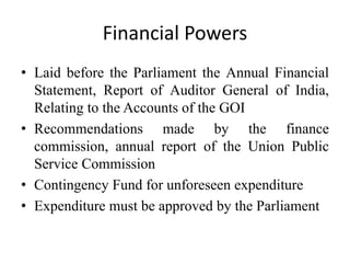 Financial Powers
• Laid before the Parliament the Annual Financial
Statement, Report of Auditor General of India,
Relating to the Accounts of the GOI
• Recommendations made by the finance
commission, annual report of the Union Public
Service Commission
• Contingency Fund for unforeseen expenditure
• Expenditure must be approved by the Parliament
 