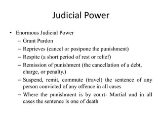 Judicial Power
• Enormous Judicial Power
– Grant Pardon
– Reprieves (cancel or postpone the punishment)
– Respite (a short period of rest or relief)
– Remission of punishment (the cancellation of a debt,
charge, or penalty.)
– Suspend, remit, commute (travel) the sentence of any
person convicted of any offence in all cases
– Where the punishment is by court- Martial and in all
cases the sentence is one of death
 