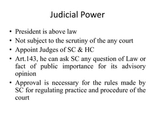Judicial Power
• President is above law
• Not subject to the scrutiny of the any court
• Appoint Judges of SC & HC
• Art.143, he can ask SC any question of Law or
fact of public importance for its advisory
opinion
• Approval is necessary for the rules made by
SC for regulating practice and procedure of the
court
 