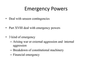 Emergency Powers
• Deal with unseen contingencies
• Part XVIII deal with emergency powers
• 3 kind of emergency
– Arising war or external aggression and internal
aggression
– Breakdown of constitutional machinery
– Financial emergency
 